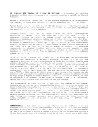 OS SÍMBOLOS DOS CHAKRAS NA OPINIÃO DE MOTOYAMA - A respeito dos símbolos
indicados no Shat-chakra-Nirupana, é de interesse conhecer a opinião de Hiroshi
Motoyama.
Afirma o pesquisador japonês que, em sua própria experiência de despertamento
dos chakras, ele nunca pode perceber os símbolos referidos (op. cit., p. 238).
Apesar disto, ele está convicto de que não são apenas meros símbolos, mas que há
uma realidade neles. Transcrevemos alguns parágrafos da obra pela importância
das experiências relatadas a respeito.
”Superficialmente, estes detalhes podem parecer ser meras representações
simbólicas, ou talvez figuras que podem ser visualizadas para facilitar a
meditação. Contudo, os relatos de muitas pessoas que têm experimentado o
treinamento espiritual comprovam muitos dos detalhes descritos aqui (no Shat-
chakra-Nirupana). Por exemplo, indivíduos que se concentram nos chakras
muladhara ou swadhisthana - mesmo aqueles que não possuem qualquer conhecimento
anterior do simbolismo do chakra - freqüentemente relatam o brilho semelhante a
uma chama, seja em redor do períneo ou abaixo do umbigo. Isto pareceria
corresponder às pétalas vermelhas que esses dois chakras, segundo se diz,
possuem. Eu achei plausível que as cores designadas de cada chakra possam
representar a coloração de sua aura na dimensão astral, e que os outros símbolos
possam ter realidade.
”É de particular interesse aqui a experiência de minha mãe, uma personalidade
religiosa bem respeitável e altamente evoluída. De seus 20 a 30 anos ela
praticou o ascetismo da água freqüentemente no fundo das montanhas. Durante esta
prática ela muitas vezes viu em redor de seu coração um caractere como de um
barco invertido circundado por brilhante luz dourada. Quando ela perguntou-me
pela primeira vez o que era, eu não soube, mas um ano ou dois mais tarde eu
comecei a estudar sânscrito e li este Shat-chakra-Nirupana. Eu compreendi
imediatamente que o "barco invertido" que ela descreveu não era outra coisa do
que o "YAN", o bija mantra do chakra anahata. Além disso, a luz dourada que ela
percebeu está provavelmente relacionada ao triângulo dourado localizado dentro
do bija (veja a figura do chakra Anahata, segundo as escrituras hindus, na obra
de Leadbeater - Os Chakras). Em seu livro Os Chakras, o Rev. C. W. Leadbeater,
também descreve o anahata como brilhando com uma cor dourada.
”Por conseguinte, em minha opinião, as descrições dos chakras no Shat-chakra-
Nirupana são mais do que meras representações simbólicas. Eu estou de acordo com
Swami Satyananda Sarasvati, que declara em seu Tantra of Kundalini Yoga, que
existem numerosos mundos além da nossa consciência comum nas dimensões astral e
causal onde estas figuras geométricas, cores e sílabas podem realmente existir.
Sem dúvida, muitos detalhes iconográficos, bem como as habilidades paranormais e
estados mentais descritos aqui (no Shat-chakra-Nirupana), como associados com
cada chakra, correspondem exatamente com a experiência de vários ascetas de
muitas religiões em todas as partes do mundo.” (op. cit., pp. 183/184; vide
também pp. 238/239).
CLARIVIDÊNCIA - Com isso não se quer afirmar que na vidência e na sua
interpretação não possa haver condicionamento à sua crença. As visões são sempre
filtradas através do vidente, e cada vidente, além do seu ângulo personalíssimo
de "ver", de conceber o mundo, é também o produto de uma determinada cultura e
de seu determinado momento histórico. O que se vê objetivamente passa pelo crivo
 