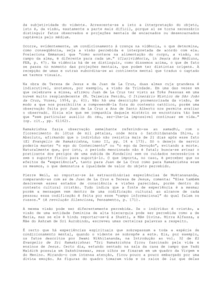 da subjetividade do vidente. Acrescente-se a isto a interpretação do objeto,
isto é, da visão, exatamente a parte mais difícil, porque aí se torna necessário
distinguir fatos observados e projeções mentais de encarnados ou desencarnados
captáveis pelo médium.
Ocorre, evidentemente, um condicionamento à crença na vidência, o que determina,
como conseqüência, seja a visão percebida e interpretada de acordo com ela.
Preleciona Emmanuel que “como acontece na alimentação do corpo, a visão, no
campo da alma, é diferente para cada um.” (Clarividência, in Seara dos Médiuns,
FEB, p. 47). Na vidência há de se distinguir, como dissemos acima, o que de fato
se passa no momento das projeções mentais, que podem ter distintas origens. A
recepção de umas e outras subordina-se ao continente mental que traduz o captado
em termos visuais.
Na obra de Tereza de Jesus e de Juan de La Cruz, duas almas cuja grandeza é
indiscutível, anotamos, por exemplo, a visão da Trindade. Em uma das vezes em
que celebrava a missa, afirmou Juan de La Cruz ter visto as Três Pessoas em uma
nuvem muito resplandecente (M. Teixeira Penido, O Itinerário Místico de São João
da Cruz, Vozes, 1954, p. 61). Não há uma descrição pormenorizada da visão, de
modo a que nos possibilite a compreendê-la fora do contexto católico, porém uma
observação feita por Juan de La Cruz a Ana de Santo Alberto nos permite avaliar
o observado. Dizia ele que em companhia daquele mistério se encontrava tão bem
que "sem particular auxílio do céu, ser-lhe-ia impossível continuar em vida.”
(op. cit., pp. 61162).
Ramakrishna fazia observação semelhante referindo-se ao samadhi, com o
florescimento do lótus de mil pétalas, onde mora o Satchitdananda Shiva, o
Absoluto, afirmando que o indivíduo não resistia mais de 21 dias após esse fato
(El Evangelio de Ramakrishna, tomo II, pp. 16 e 173). Só o desejo de servir
poderia manter “o ego do Conhecimento” ou “o ego da Devoção”, evitando a morte.
Naturalmente que, por isto, o período mencionado não é fatal; busca-se avisar o
praticante dos perigos de uma subida de Kundalini sem os cuidados necessários e
sem o suporte físico para suportá-lo. O que importa, no caso, é perceber que os
efeitos da "experiência", tanto para Juan de La Cruz como para Ramakrishna eram
os mesmos, o que demonstra a igualdade de valor do objeto percebido.
Pierre Weil, ao reportar-se às extraordinárias experiências de Muktanananda,
comparando-as com as de Juan de La Cruz e Tereza de Jesus, comenta: “Eles também
descrevem esses estados de consciência e visões parecidas, porém dentro do
contexto cultural cristão. Tudo indica que a fonte de experiência é a mesma;
porém a mensagem vem dentro de uma codificação cultural ao alcance de cada
pessoa; essa codificação é feita por esse “campo informacional” do qual falam os
russos." (A revolução Silenciosa, Pensamento, p. 171).
A mesma visão pode ser diferentemente percebida. Se o indivíduo é cristão, a
visão de uma entidade feminina de alta hierarquia pode ser percebida como a de
Maria, mas se ele é hindu reportar-se-á a Shakti, a Mãe Divina. Mirra Alfassa, a
Mãe do Ashram de Sri Aurobindo, escreveu umas certeiras palavras a respeito.
É certo que há experiências espirituais que sobrepassam a toda a espécie de
condicionamento mental, quando o vidente se sobrepõe a este. Eis, por exemplo,
os fatos descritos por Swami Nikhilananda, na Introdução ao vol. 32 de El
Evangelio de Sri Ramakrishna: “Sri Ramakrishna ficou fascinado pela vida e
ensinos de Jesus. Certo dia, estando sentado na sala da casa de campo que Yadú
Maldick possuía em Dakshineswar, seus olhos se fixaram em um quadro da Virgem e
do Menino. Mirando-o com intensa atenção, ficou pouco a pouco embargado por uma
divina emoção. As figuras do quadro tomaram vida e os raios de luz que delas
 