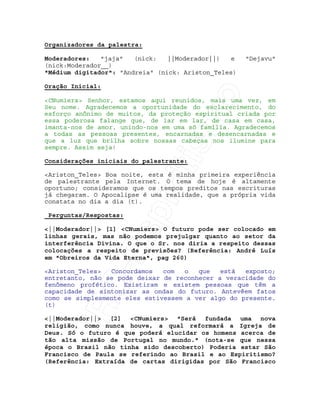IRC-Espiritismo
Organizadores da palestra:
Moderadores: "jaja" (nick: ||Moderador||) e "Dejavu"
(nick:Moderador__)
"Médium digitador": "Andreia" (nick: Ariston_Teles)
Oração Inicial:
<CNumiers> Senhor, estamos aqui reunidos, mais uma vez, em
Seu nome. Agradecemos a oportunidade do esclarecimento, do
esforço anônimo de muitos, da proteção espiritual criada por
essa poderosa falange que, de lar em lar, de casa em casa,
imanta-nos de amor, unindo-nos em uma só família. Agradecemos
a todas as pessoas presentes, encarnadas e desencarnadas e
que a luz que brilha sobre nossas cabeças nos ilumine para
sempre. Assim seja!
Considerações iniciais do palestrante:
<Ariston_Teles> Boa noite, esta é minha primeira experiência
de palestrante pela Internet. O tema de hoje é altamente
oportuno; consideramos que os tempos preditos nas escrituras
já chegaram. O Apocalipse é uma realidade, que a própria vida
constata no dia a dia (t).
Perguntas/Respostas:
<||Moderador||> [1] <CNumiers> O futuro pode ser colocado em
linhas gerais, mas não podemos prejulgar quanto ao setor da
interferência Divina. O que o Sr. nos diria a respeito dessas
colocações a respeito de previsões? (Referência: André Luís
em "Obreiros da Vida Eterna", pag 260)
<Ariston_Teles> Concordamos com o que está exposto;
entretanto, não se pode deixar de reconhecer a veracidade do
fenômeno profético. Existiram e existem pessoas que têm a
capacidade de sintonizar as ondas do futuro. Antevêem fatos
como se simplesmente eles estivessem a ver algo do presente.
(t)
<||Moderador||> [2] <CNumiers> "Será fundada uma nova
religião, como nunca houve, a qual reformará a Igreja de
Deus. Só o futuro é que poderá elucidar os homens acerca de
tão alta missão de Portugal no mundo." (nota-se que nessa
época o Brasil não tinha sido descoberto) Poderia estar São
Francisco de Paula se referindo ao Brasil e ao Espiritismo?
(Referência: Extraída de cartas dirigidas por São Francisco
 