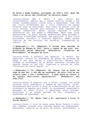 IRC-Espiritismo
de Paula a Simão Ximenes, português, de 1445 a 1462. Apud "No
Claro e no escuro das Profecias" de Ferreira Gomes)
<Ariston_Teles> Não é fácil, a esta altura dos
acontecimentos, admitir que a Igreja Católica retome a sua
missão verdadeiramente cristã junto à Humanidade. Tudo tem
seu ciclo; acreditamos que o ciclo histórico da Igreja
Católica está se encerrando. Hoje temos um grande ciclo de
curta duração, marcado pela presença e pela expansão das
igrejas evangélicas. Essas igrejas exploram a crise
existencial por que passa a Humanidade. Após essa crise
generalizada, os povos estarão amadurecidos para entender e
vivenciar a revelação universal dos espíritos. O novo ciclo
pertencerá, portanto, à Doutrina Espírita. Mesmo porque
trata-se de uma doutrina não sectária, fundamentada na
Ciência. (t)
<||Moderador||> [3] <CNumiers> A última data marcada na
pirâmide de Khéops é: 2001. Seria o começo de uma nova era,
profetizada pelos Egípcios? (Referência: "Profecias de
Nostradamus", de Marques da Cruz)
<Ariston_Teles> A profecia dos egípcios, ou melhor, dos
capelinos, escrita no calendário de pedras da pirâmide de
Keops é das mais sérias e significativas .Estamos hoje
vivendo na antevéspera de um abismo realmente colocado por
aqueles homens no ano 2001. Sugerimos a leitura do livro
"Profecias" de Pietro Ubaldi. (t)
<||Moderador||> [4] <CNumiers> "Eu (Jesus) Vim ao mundo em
nome de meu Pai, e vós não me recebeste, um outro virá em seu
próprio nome, e vós o recebereis". A quem Jesus se refere, a
um suposto Anti-Cristo apocalíptico? (Referência: São
João,V:43)
<Ariston_Teles> É possível que o Cristo tivesse com estas
palavras feito referência a imagem do Anti-Cristo. Aliás,
consideramos Anti-Cristo a força ou a manifestação do mal que
atualmente se espalha pelo mundo. Se houvéssemos respeitado a
mensagem de Jesus Cristo, o Apocalipse seria evitado.
Apocalipse é um grande batismo de dor, necessário a
reeducação da humanidade. (t)
<||Moderador||> [5] <MLia> Como o Sr. analisaria o livro "O
Último Êxodo"?
<Ariston_Teles> O livro do nosso amigo Mauro Fonseca é muito
bom. Algumas citações nele contidas podiam ser dispensadas.
Entretanto, trata-se de um grito de alerta. Infelizmente, a
 