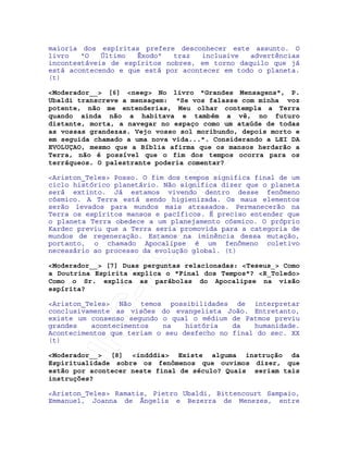 IRC-Espiritismo
maioria dos espíritas prefere desconhecer este assunto. O
livro "O Último Êxodo" traz inclusive advertências
incontestáveis de espíritos nobres, em torno daquilo que já
está acontecendo e que está por acontecer em todo o planeta.
(t)
<Moderador__> [6] <neeg> No livro "Grandes Mensagens", P.
Ubaldi transcreve a mensagem: "Se vos falasse com minha voz
potente, não me entenderias, Meu olhar contempla a Terra
quando ainda não a habitava e também a vê, no futuro
distante, morta, a navegar no espaço como um ataúde de todas
as vossas grandezas. Vejo vosso sol moribundo, depois morto e
em seguida chamado a uma nova vida...". Considerando a LEI DA
EVOLUÇAO, mesmo que a Bíblia afirma que os mansos herdarão a
Terra, não é possível que o fim dos tempos ocorra para os
terráqueos. O palestrante poderia comentar?
<Ariston_Teles> Posso. O fim dos tempos significa final de um
ciclo histórico planetário. Não significa dizer que o planeta
será extinto. Já estamos vivendo dentro desse fenômeno
cósmico. A Terra está sendo higienizada. Os maus elementos
serão levados para mundos mais atrasados. Permanecerão na
Terra os espíritos mansos e pacíficos. É preciso entender que
o planeta Terra obedece a um planejamento cósmico. O próprio
Kardec previu que a Terra seria promovida para a categoria de
mundos de regeneração. Estamos na iminência dessa mutação,
portanto, o chamado Apocalipse é um fenômeno coletivo
necessário ao processo da evolução global. (t)
<Moderador__> [7] Duas perguntas relacionadas: <Teseus_> Como
a Doutrina Espirita explica o "Final dos Tempos"? <R_Toledo>
Como o Sr. explica as parábolas do Apocalipse na visão
espírita?
<Ariston_Teles> Não temos possibilidades de interpretar
conclusivamente as visões do evangelista João. Entretanto,
existe um consenso segundo o qual o médium de Patmos previu
grandes acontecimentos na história da humanidade.
Acontecimentos que teriam o seu desfecho no final do sec. XX
(t)
<Moderador__> [8] <indddia> Existe alguma instrução da
Espiritualidade sobre os fenômenos que ouvimos dizer, que
estão por acontecer neste final de século? Quais seriam tais
instruções?
<Ariston_Teles> Ramatis, Pietro Ubaldi, Bittencourt Sampaio,
Emmanuel, Joanna de Ângelis e Bezerra de Menezes, entre
 