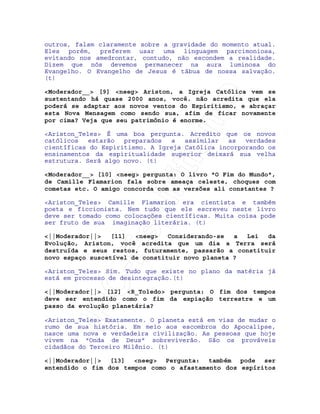 IRC-Espiritismo
outros, falam claramente sobre a gravidade do momento atual.
Eles porém, preferem usar uma linguagem parcimoniosa,
evitando nos amedrontar, contudo, não escondem a realidade.
Dizem que nós devemos permanecer na aura luminosa do
Evangelho. O Evangelho de Jesus é tábua de nossa salvação.
(t)
<Moderador__> [9] <neeg> Ariston, a Igreja Católica vem se
sustentando há quase 2000 anos, você. não acredita que ela
poderá se adaptar aos novos ventos do Espiritismo, e abraçar
esta Nova Mensagem como sendo sua, afim de ficar novamente
por cima? Veja que seu patrimônio é enorme.
<Ariston_Teles> É uma boa pergunta. Acredito que os novos
católicos estarão preparados a assimilar as verdades
científicas do Espiritismo. A Igreja Católica incorporando os
ensinamentos da espiritualidade superior deixará sua velha
estrutura. Será algo novo. (t)
<Moderador__> [10] <neeg> pergunta: O livro "O Fim do Mundo",
de Camille Flamarion fala sobre ameaça celeste, choques com
cometas etc. O amigo concorda com as versões ali constantes ?
<Ariston_Teles> Camille Flamarion era cientista e também
poeta e ficcionista. Nem tudo que ele escreveu neste livro
deve ser tomado como colocações científicas. Muita coisa pode
ser fruto de sua imaginação literária. (t)
<||Moderador||> [11] <neeg> Considerando-se a Lei da
Evolução, Ariston, você acredita que um dia a Terra será
destruída e seus restos, futuramente, passarão a constituir
novo espaço suscetível de constituir novo planeta ?
<Ariston_Teles> Sim. Tudo que existe no plano da matéria já
está em processo de desintegração.(t)
<||Moderador||> [12] <R_Toledo> pergunta: O fim dos tempos
deve ser entendido como o fim da expiação terrestre e um
passo da evolução planetária?
<Ariston_Teles> Exatamente. O planeta está em vias de mudar o
rumo de sua história. Em meio aos escombros do Apocalipse,
nasce uma nova e verdadeira civilização. As pessoas que hoje
vivem na "Onda de Deus" sobreviverão. São os prováveis
cidadãos do Terceiro Milênio. (t)
<||Moderador||> [13] <neeg> Pergunta: também pode ser
entendido o fim dos tempos como o afastamento dos espíritos
 