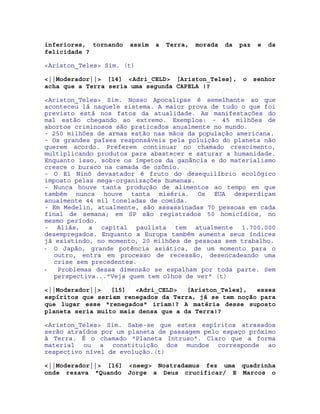 IRC-Espiritismo
inferiores, tornando assim a Terra, morada da paz e da
felicidade ?
<Ariston_Teles> Sim. (t)
<||Moderador||> [14] <Adri_CELD> [Ariston_Teles], o senhor
acha que a Terra seria uma segunda CAPELA !?
<Ariston_Teles> Sim. Nosso Apocalipse é semelhante ao que
aconteceu lá naquele sistema. A maior prova de tudo o que foi
previsto está nos fatos da atualidade. As manifestações do
mal estão chegando ao extremo. Exemplos: - 45 milhões de
abortos criminosos são praticados anualmente no mundo.
- 250 milhões de armas estão nas mãos da população americana.
- Os grandes países responsáveis pela poluição do planeta não
querem acordo. Preferem continuar no chamado crescimento,
multiplicando produtos para abastecer e saturar a humanidade.
Enquanto isso, sobre os ímpetos da ganância e do materialismo
cresce o buraco na camada de ozônio.
- O El Ninõ devastador é fruto do desequilíbrio ecológico
imposto pelas mega-organizações humanas.
- Nunca houve tanta produção de alimentos ao tempo em que
também nunca houve tanta miséria. Os EUA desperdiçam
anualmente 44 mil toneladas de comida.
- Em Medelin, atualmente, são assassinadas 70 pessoas em cada
final de semana; em SP são registrados 50 homicídios, no
mesmo período.
- Aliás, a capital paulista tem atualmente 1.700.000
desempregados. Enquanto a Europa também aumenta seus índices
já existindo, no momento, 20 milhões de pessoas sem trabalho.
- O Japão, grande potência asiática, de um momento para o
outro, entra em processo de recessão, desencadeando uma
crise sem precedentes.
- Problemas dessa dimensão se espalham por toda parte. Sem
perspectiva..."Veja quem tem olhos de ver" (t)
<||Moderador||> [15] <Adri_CELD> [Ariston_Teles], esses
espíritos que seriam renegados da Terra, já se tem noção para
que lugar esse "renegados" iriam!? A matéria desse suposto
planeta seria muito mais densa que a da Terra!?
<Ariston_Teles> Sim. Sabe-se que estes espíritos atrasados
serão atraídos por um planeta de passagem pelo espaço próximo
à Terra. É o chamado "Planeta Intruso". Claro que a forma
material ou a constituição dos mundos corresponde ao
respectivo nível de evolução.(t)
<||Moderador||> [16] <neeg> Nostradamus fez uma quadrinha
onde rezava "Quando Jorge a Deus crucificar/ E Marcos o
 