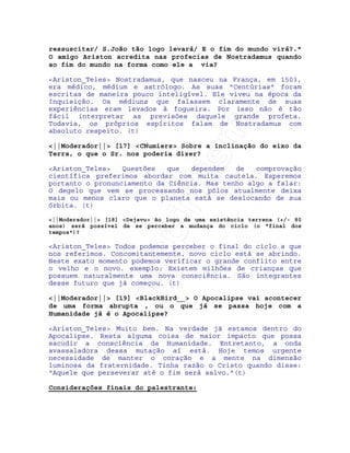 IRC-Espiritismo
ressuscitar/ S.João tão logo levará/ E o fim do mundo virá?."
O amigo Ariston acredita nas profecias de Nostradamus quando
ao fim do mundo na forma como ele a via?
<Ariston_Teles> Nostradamus, que nasceu na França, em 1503,
era médico, médium e astrólogo. As suas "Centúrias" foram
escritas de maneira pouco inteligível. Ele viveu na época da
Inquisição. Os médiuns que falassem claramente de suas
experiências eram levados à fogueira. Por isso não é tão
fácil interpretar as previsões daquele grande profeta.
Todavia, os próprios espíritos falam de Nostradamus com
absoluto respeito. (t)
<||Moderador||> [17] <CNumiers> Sobre a inclinação do eixo da
Terra, o que o Sr. nos poderia dizer?
<Ariston_Teles> Questões que dependem de comprovação
científica preferimos abordar com muita cautela. Esperemos
portanto o pronunciamento da Ciência. Mas tenho algo a falar:
O degelo que vem se processando nos pólos atualmente deixa
mais ou menos claro que o planeta está se deslocando de sua
órbita. (t)
<||Moderador||> [18] <Dejavu> Ao logo de uma existência terrena (+/- 80
anos) será possível de se perceber a mudança do ciclo (o "final dos
tempos")?
<Ariston_Teles> Todos podemos perceber o final do ciclo a que
nos referimos. Concomitantemente, novo ciclo está se abrindo.
Neste exato momento podemos verificar o grande conflito entre
o velho e o novo. exemplo: Existem milhões de crianças que
possuem naturalmente uma nova consciência. São integrantes
desse futuro que já começou. (t)
<||Moderador||> [19] <BlackBird__> O Apocalipse vai acontecer
de uma forma abrupta , ou o que já se passa hoje com a
Humanidade já é o Apocalipse?
<Ariston_Teles> Muito bem. Na verdade já estamos dentro do
Apocalipse. Resta alguma coisa de maior impacto que possa
sacudir a consciência da Humanidade. Entretanto, a onda
avassaladora dessa mutação aí está. Hoje temos urgente
necessidade de manter o coração e a mente na dimensão
luminosa da fraternidade. Tinha razão o Cristo quando disse:
"Aquele que perseverar até o fim será salvo."(t)
Considerações finais do palestrante:
 
