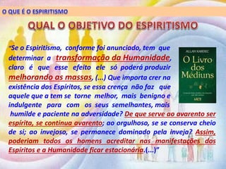 “Se o Espiritismo, conforme foi anunciado, tem que
determinar a transformação da Humanidade,
claro é que esse efeito ele só poderá produzir
melhorando as massas, (...) Que importa crer na
existência dos Espíritos, se essa crença não faz que
aquele que a tem se torne melhor, mais benigno e
indulgente para com os seus semelhantes, mais
humilde e paciente na adversidade? De que serve ao avarento ser
espírita, se continua avarento; ao orgulhoso, se se conserva cheio
de si; ao invejoso, se permanece dominado pela inveja? Assim,
poderiam todos os homens acreditar nas manifestações dos
Espíritos e a Humanidade ficar estacionária.(...)”
 