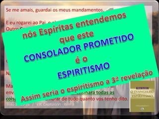 Se me amais, guardai os meus mandamentos.
E eu rogarei ao Pai, e ele vos dará
Outro Consolador, para que fique
convosco para sempre;
O Espírito de verdade, que o mundo não pode receber, porque não
o vê nem o conhece; mas vós o conheceis, porque habita
convosco, e estará em vós.
Não vos deixarei órfãos; voltarei para vós.
Mas aquele Consolador, o Espírito Santo, que o Pai
enviará em meu nome, esse vos ensinará todas as
coisas, e vos fará lembrar de tudo quanto vos tenho dito.
João 14:15-26 / ESE Capitulo VI - item 3
 