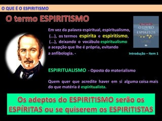 Em vez da palavra espiritual, espiritualismo,
(...), os termos espírita e espiritismo,
(...), deixando o vocábulo espiritualismo
a acepção que lhe é própria, evitando
a anfibologia. - Introdução – Item 1
ESPIRITUALISMO - Oposto do materialismo
Quem quer que acredite haver em si alguma coisa mais
do que matéria é espiritualista.
 