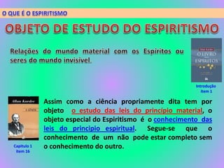 Introdução
item 1
Assim como a ciência propriamente dita tem por
objeto o estudo das leis do princípio material, o
objeto especial do Espiritismo é o conhecimento das
leis do principio espiritual. Segue-se que o
conhecimento de um não pode estar completo sem
o conhecimento do outro.Capitulo 1
item 16
 