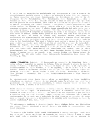 É certo que há experiências espirituais que sobrepassam a toda a espécie de
condicionamento mental, quando o vidente se sobrepõe a este. Eis, por exemplo,
os fatos descritos por Swami Nikhilananda, na Introdução ao vol. 32 de El
Evangelio de Sri Ramakrishna: “Sri Ramakrishna ficou fascinado pela vida e
ensinos de Jesus. Certo dia, estando sentado na sala da casa de campo que Yadú
Maldick possuía em Dakshineswar, seus olhos se fixaram em um quadro da Virgem e
do Menino. Mirando-o com intensa atenção, ficou pouco a pouco embargado por uma
divina emoção. As figuras do quadro tomaram vida e os raios de luz que delas
emanaram entraram em sua alma. O efeito dessa experiência foi mais forte que a
da visão de Maomé. Consternado, exclamou: “Oh! Mãe (referindo-se à deusa Kali),
que estás fazendo?” E rompendo as barreiras do credo e de religião, entrou em um
novo reino de êxtase. Cristo tomou posse de sua alma. Por três dias não pisou no
templo de Kali. Na tarde do quarto dia, enquanto estava caminhando no
Panchavati, viu acercar-se-lhe uma pessoa de formosos e grandes olhos, expressão
serena e tez clara. Ao encontrarem-se os dois, ressoou uma voz no mais fundo da
alma de Sri Ramakrishna: “Eis aqui o Cristo, quem verteu o sangue de Seu coração
para redimir ao mundo; quem padeceu um mar de angústia por amor da humanidade.
Mestre de Yogues, Ele está em permanente união com Deus. É Jesus, Amor
Encarnado”. O filho do homem abraçou o Filho da Divina Mãe e Se confundiu com
ele. Sri Ramakrishna experimentou sua identidade com Cristo, como já havia
experimentado sua identidade com Kali, Rama, Hanumám, Radha, Krishna, Brahma e
Maomé. O mestre entrou em samadhi e em relação íntima com Brahma dotado de
atributos" (p. 441 vide também Swami Vijoyananda Ramakrishna, Deus Homem, Ed.
Vedanta, p. 41).
CHAKRA FUNDAMENTAL (básico) - É denominado em sânscrito de Muladhara (Mula =
raiz; adhara = suporte) ou apenas de Adhara. Acha-se situado à altura da base da
coluna vertebral. É formado de 4 pétalas em forma de cruz: a 15 representa o
desenvolvimento do reino mineral, a 25 do vegetal, a 34 do animal e a 45 do
hominal. Powell e Leadbeater indicam a cor das pétalas como sendo de “ígnea cor
vermelha alaranjada”; Michel Coquet - fogo alaranjada; Aurobindo - vermelha;
Tara Michael - carmesin. Nos livros, Schat-chakra-Nirupana e Síva Samhita,
vermelho.
Na representação yogue deste chakra vê-se um pericárdio em forma mandálica
enfechando um quadrado (yantra) de cor amarelo ouro. As pétalas que envolvem o
pericárdio são de um vermelho escarlate. A sílaba sagrada (bija) no meio do
chakra é "Lan". O animal é um elefante branco.
Neste chakra se encontra adormecida a energia básica, denominada, em sânscrito,
Kundalini. Ensina Coquet: “A humanidade, em gera, é sobretudo controlada pela
vontade de viver e existir; está ali um aspecto de sua consciência que controla
e organiza toda sua vida, e produz também isto que nós conhecemos sob o nome de
reencarnação. E, do modo que o princípio de vida firma-se no coração, do mesmo
modo a vontade instintiva e inconsciente de existir está localizada na base da
coluna vertebral.” (op. cit., p.54).
”É extremamente perigoso o desenvolvimento deste chakra. Exige uma disciplina
dos corpos físico, emocional e mental durante uma série de reencarnações, uma
moral rigorosa.
”O aspecto vida domina, pois, quase inteiramente o centro coccígeo, tendo este
por principal função participar na formação do veículo físico. É esta a razão
pela qual toda a energia do centro coccígeo está centrada na procura do
 