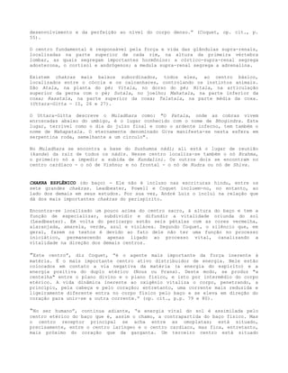 desenvolvimento e da perfeição ao nível do corpo denso.” (Coquet, op. cit., p.
55).
O centro fundamental é responsável pela força e vida das glândulas supra-renais,
localizadas na parte superior de cada rim, na altura da primeira vértebra
lombar, as quais segregam importantes hormônios: a córtico-supra-renal segrega
adosterona, o cortisol e andrógenos; a medula supra-renal segrega a adrenalina.
Existem chakras mais baixos subordinados, todos eles, ao centro básico,
localizados entre o cóccix e os calcanhares, controlando os instintos animais.
São Atala, na planta do pé; Vitala, no dorso do pé; Nitala, na articulação
superior da perna com o pé; Sutala, no joelho; Mahatala, na parte inferior da
coxa; Rasatala, na parte superior da coxa; Talatala, na parte média da coxa.
(Uttara-Gitta - II, 26 e 27).
O Uttara-Gitta descreve o Muladhara como: "O Patala, onde as cobras vivem
enroscadas abaixo do umbigo, é o lugar conhecido com o nome de Bhogindra. Este
lugar, terrível como o dia do juízo final e como o ardente inferno, tem também o
nome de Mahapatala. O eternamente denominado Giva manifesta-se nesta esfera em
serpentina roda, semelhante a um círculo".
No Muladhara se encontra a base do Sushumna nádi; ali está o lugar de reunião
(kanda) da raiz de todos os nádis. Nesse centro localiza-se também o nó Brahma,
o primeiro nó a impedir a subida de Kundalini. Os outros dois se encontram no
centro cardíaco - o nó de Vishnu; e no frontal - o nó de Rudra ou nó de Shiva.
CHAKRA ESPLÊNICO (do baço) - Ele não é incluso nas escrituras hindu, entre os
sete grandes chakras. Leadbeater, Powell e Coquet incluem-no, no entanto, ao
lado dos demais em seus estudos. Por sua vez, André Luiz o inclui na relação que
dá dos mais importantes chakras do perispírito.
Encontra-se localizado um pouco acima do centro sacro, à altura do baço e tem a
função de especializar, subdividir e difundir a vitalidade oriunda do sol
(Leadbeater). Em volta do pericarpo estão seis pétalas com as cores vermelha,
alaranjada, amarela, verde, azul e violácea. Segundo Coquet, o silêncio que, em
geral, fazem os textos é devido ao fato dele não ter uma função no processo
iniciático, permanecendo apenas ligado ao processo vital, canalizando a
vitalidade na direção dos demais centros.
”Este centro”, diz Coquet, “é o agente mais importante da força inerente à
matéria. É o mais importante centro ativo distribuidor de energia. Nele estão
colocados em contato a via negativa da matéria (a energia do espírito) e a
energia positiva do duplo etérico (Nous ou Prana). Deste modo, se produz "a
centelha" entre o plano divino e o plano físico, e isto por intermédio do corpo
etérico. A vida dinâmica inerente ao oxigênio vitaliza o corpo, penetrando, a
princípio, pela cabeça e pelo coração; entretanto, uma corrente mais reduzida e
ligeiramente diferente entra no corpo físico pelo baço e se eleva em direção do
coração para unir-se a outra corrente.” (op. cit., p.p. 79 e 80).
“No ser humano”, continua adiante, “a energia vital do sol é assimilada pelo
centro etérico do baço que é, assim o chamo, a contrapartida do baço físico. Mas
o centro receptor principal se acha entre as omoplatas; está situado,
precisamente, entre o centro laríngeo e o centro cardíaco, mas fica, entretanto,
mais próximo do coração que da garganta. Um terceiro centro está situado
 