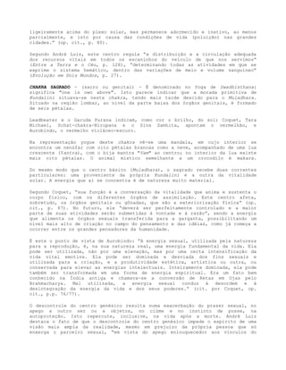 ligeiramente acima do plexo solar, mas permanece adormecido e inativo, ao menos
parcialmente, e isto por causa das condições de vida (poluição) nas grandes
cidades.” (op. cit., p. 80).
Segundo André Luiz, este centro regula “a distribuição e a circulação adequada
dos recursos vitais em todos os escaninhos do veículo de que nos servimos”
(Entre a Terra e o Céu, p. 128), “determinando todas as atividades em que se
exprime o sistema hemático, dentro das variações de meio e volume sanguíneo”
(Evolução em Dois Mundos, p. 27).
CHAKRA SAGRADO - (sacro ou genital) - É denominado no Yoga de Swadhisthana:
significa "one is own above". Isto parece indicar que a morada primitiva de
Kundalini situava-se neste chakra, tendo mais tarde descido para o Muladhara.
Situado na região lombar, ao nível da parte baixa dos órgãos genitais, é formado
de seis pétalas.
Leadbeater e o Garuda Purana indicam, como cor o brilho, do sol; Coquet, Tara
Michael, Schat-chakra-Nirupana e o Siva Samhita, apontam o vermelhão, e
Aurobindo, o vermelho violáceo-escuro.
Na representação yogue deste chakra vê-se uma mandala, em cujo interior se
encontra um nenúfar com oito pétalas brancas como a neve, acompanhado de uma lua
crescente (Yantra), com o bija mantra "Vam" ao centro; no interior da lua existe
mais oito pétalas. O animal místico semelhante a um crocodilo é makara.
Do mesmo modo que o centro básico (Muladhara), o sagrado recebe duas correntes
particulares: uma proveniente da própria Kundalini e a outra da vitalidade
solar. A energia que aí se concentra é de natureza muito material.
Segundo Coquet, “sua função é a conversação da vitalidade que anima e sustenta o
corpo físico, com os diferentes órgãos de assimilação. Este centro afeta,
sobretudo, os órgãos genitais ou gônadas, que são a exteriorização física” (op.
cit., p. 67). No futuro, ele “deverá ser perfeitamente controlado e a maior
parte de suas atividades serão submetidas à vontade e à razão”, sendo a energia
que alimenta os órgãos sexuais transferida para a garganta, possibilitando um
nível mais alto de criação no campo do pensamento e das idéias, como já começa a
ocorrer entre os grandes pensadores da humanidade.
É este o ponto de vista de Aurobindo: “A energia sexual, utilizada pela natureza
para a reprodução, é, na sua natureza real, uma energia fundamental da vida. Ela
pode ser utilizada, não por uma elevação, mas por uma certa intensificação da
vida vital emotiva. Ela pode ser dominada e desviada dos fins sexuais e
utilizada para a criação, e a produtividade estética, artística ou outra, ou
conservada para elevar as energias intelectuais. Inteiramente dominada, ela pode
também ser transformada em uma forma de energia espiritual. Era um fato bem
conhecido na Índia antiga e chamava-se a conversão de Retas em Ojas pelo
Brahmacharya. Mal utilizada, a energia sexual conduz à desordem e à
desintegração da energia da vida e dos seus poderes.” (cit. por Coquet, op.
cit., p.p. 76/77).
O descontrole do centro genésico resulta numa exacerbação do prazer sexual, no
apego a outro ser ou a objetos, no ciúme e no instinto de posse, na
autoproteção. Isto repercute, inclusive, na vida após a morte. André Luiz
destaca o fato de que o descontrole do centro genésico impede o espírito de uma
visão mais ampla da realidade, mesmo em prejuízo da própria pessoa que só
enxerga o parceiro sexual, “em vista do apego enlouquecedor aos vínculos do
 
