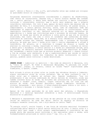 sexo”. (Entre a Terra e o Céu, p.27), perturbações estas que acabam por eclipsar
as qualidades morais já conquistadas.
Satyananda desenvolve interessantes considerações a respeito do Swadhisthana,
como centro do inconsciente. Segundo ele, o centro frontal mantém uma conexão
com o centro genital, e deste modo mantém sob controle a mente consciente,
incluindo o inconsciente coletivo, que é muito mais poderoso que a própria
consciência individual. Por isto é que, apesar da maior parte das pessoas não se
aperceber do fato, é o inconsciente coletivo quem controla, em grande escala, o
comportamento. O centro genital funciona, assim, como um computador onde são
armazenadas as experiências diárias, sejam conscientes ou inconscientes, tenha
importância individual ou não. Destarte estariam ali os dados referentes às
experiências e o karma que contribuíram para o processo de evolução humana. Há
uma parte do karma que existe em potência e outra parte em que ele se encontra
atualizado, mas tanto uma como a outra só raramente são conhecidas da mente
consciente do indivíduo. Agora bem, se a energia vital (Kundalini) é despertada,
ela ascende através dos chakras, desencadeando todo o processo de evolução
psíquica, de modo que tanto o karma ativo como o inativo expandem-se e afluem à
consciência. No entanto, se o indivíduo é incapaz de encarar a tarefa de
analisar ou controlar o karma, registrado no centro genital, a energia se retrai
e desce para o muladhara. O centro genital e o karma ali armazenado seriam, para
Satyananda, um obstáculo bastante considerável à evolução espiritual do homem.
Daí recomendar o mestre hindu que se procure primeiro despertar o chakra frontal
a fim de arredar este obstáculo; é que a superconsciência que reside no centro
frontal é totalmente ciente dos trabalhos da mente inconsciente no centro
genital, podendo assim controlar o karma desatrelado.
CHAKRA SOLAR - (umbilical ou gástrico) - Seu nome em sânscrito é Manipura, isto
é, "cheio de jóias". No Tibet é denominado Manipadma, "o adornado com jóias"
(Satyananda). Coquet, no entanto, indica as raízes "mani" significando gema
flamejante, e "pura", cidade.
Está situado à altura do plexo solar na junção das vértebras dorsais e lombares,
alguns centímetros atrás da coluna vertebral. Não se deve confundi-lo com o
plexo solar que é somente um reflexo seu. Segundo Leadbeater, “sua cor
predominante é uma curiosa combinação de vários matizes do vermelho, ainda que
também contenha muito do verde. As divisões são alternativas e, principalmente,
vermelhas e verdes” (conf. Powell). Coquet indica-lhe uma cor rosa com uma
mistura de verde. Tara Michael descreve-o apenas flamejante. Aurobindo -
violeta; Satyananda - azul escuro. O Schat-chakra-Nirupana indica a cor azul; o
Siva Samhita a dourada; e o Garuda Purana - o vermelho.
Apesar de lhe serem apontadas de um modo geral dez pétalas, o Dhyanabindu
Upanishad e o Sandilya Upanishad referem-se a doze. A exteriorização física
encontra-se no pâncreas.
O Manipura é representado como um lótus de dez pétalas de cor cinza plúmbeo com
letras em sânscrito em cada uma delas. Dentro do mandala se encontra um
triângulo vermelho invertido, com o bija mantra ao centro "Ram".
”A energia solar”, ensina Coquet, é uma força de natureza emocional fortemente
influenciada pelos desejos e pelos nervos sensitivos do tato. O centro solar é o
cérebro pelo qual reage o reino animal; semelhantemente à consciência de uma
grande parte das pessoas pouco evoluídas e dos aspirantes sobre a senda, está
fundamentalmente polarizada no centro solar.” (op. cit., p. 84).
 