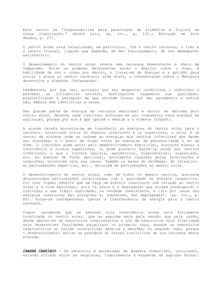 Este centro se “responsabiliza pela penetração de alimentos e fluidos em
nossa organização.” (André Luiz, op. cit., p. 120.; Evolução em Dois
Mundos, p. 27).
O centro solar está relacionado, em particular, com o centro cardíaco, o timo e
o centro frontal, ligação que depende, em seu funcionamento, do seu desempenho
satisfatório.
O despertamento do centro solar revela uma natureza benevolente e cheia de
compaixão. Entre os poderes decorrentes estão o domínio sobre o fogo, a
habilidade de ver o corpo por dentro, o livrar-se de doenças e a aptidão para
enviar o prana ao centro cardíaco; além disto, a concentração sobre o Manipura
desenvolve a digestão (Satyananda).
Leadbeater, por sua vez, assinala que seu despertar condiciona o indivíduo a
perceber as influências astrais, distinguindo vagamente sua qualidade,
possibilitando a percepção de que existem locais que são agradáveis e outros
não, embora sem identificar a causa.
Uma grande parte da energia da natureza emocional e astral se derrama pelo
centro solar, devendo cada indivíduo esforçar-se por transmutar esta energia em
aspiração, porque por ele é que operam o médium e o vidente (Coquet).
A grande tarefa encontra-se em transferir as energias do centro solar para o
cardíaco. Localizado entre os chakras inferiores e os superiores, o solar é um
centro de síntese onde se reúnem as energias dos centros inferiores que devem
ser elevadas; é o ponto de fusão entre as energias da personalidade e as da
alma. O indivíduo pode optar pelo desenvolvimento espiritual, buscando elevar a
consciência a níveis superiores, ou pode preferir mantê-la unida aos centros
inferiores, o que o tornará egoísta, egocêntrico, hipersensível, angustiado,
etc. As doenças de fundo emocional, geralmente causadas pelas frustrações e
inibições, encontram nele sua causa. Também os males do estômago, do intestino,
as perturbações hepáticas, etc., decorrem de perturbações no centro solar.
O desenvolvimento do centro solar, como de todos os demais centros, acarreta
determinadas perturbações relacionadas com a qualidade da energia respectiva.
Por isso Coquet adverte que se faça um esforço consciente com relação ao centro
solar e à vida emocional, pois “a usura e a degradação que surgem predisporão o
indivíduo a uma frágil santidade, na verdade inexistente, e isto por causa das
energias interiores mal dirigidas e, sobretudo, mal empregadas”. (op. cit., p.
85). Torna-se indispensável operar a transferência de energia para o centro
cardíaco.
Coquet recomenda que as pessoas cuja consciência ainda está fortemente
localizada no centro solar, que se exprime mais pela emoção que pela razão,
devem abster-se de exercícios respiratórios e até de exercícios cuja finalidade
seja desenvolver faculdades psíquicas: no primeiro caso, porque os exercícios
respiratórios só fariam intensificar desejos e emoções; no segundo caso, porque
o desenvolvimento obtido se prenderá às forças instintivas de sua natureza menos
elevada.
CHAKRA CARDÍACO - Em sânscrito é denominado de Anahata (imbatível, inviolado),
estando situado entre as omoplatas, ligeiramente à esquerda da espinha dorsal.
 