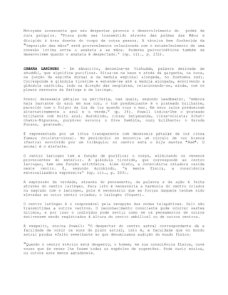 Motoyama acrescenta que seu despertar provoca o desenvolvimento do poder de
cura psíquica. “Prana pode ser transmitido através das palmas das mãos e
dirigido à área doente do corpo de outra pessoa. A técnica bem conhecida da
“imposição das mãos” está provavelmente relacionada com o estabelecimento de uma
conexão íntima entre o anahata e as mãos. Poderes psicocinéticos também se
desenvolvem quando o anahata é despertado.” (op. cit., p. 231).
CHAKRA LARÍNGEO - Em sânscrito, denomina-se Vishudda, palavra derivada de
shuddhi, que significa purificar. Situa-se na base e atrás da garganta, na nuca,
na junção da espinha dorsal e da medula espinhal alongada, no Sushumna nádi.
Corresponde à glândula tireóide e estende-se até a medula alongada, envolvendo a
glândula carótida, indo na direção das omoplatas, relacionando-se, ainda, com os
plexos nervosos da faringe e da laringe.
Possui dezesseis pétalas na periferia, nas quais, segundo Leadbeater, “embora
haja bastante do azul em sua cor, o tom predominante é o prateado brilhante,
parecido com o fulgor da luz da lua quando roça o mar. Em seus raios predominam
alternativamente o azul e o verde.” (p. 28). Powell indica-lhe o prateado
brilhante com muito azul. Aurobindo, cinza; Satyananda, cinza-violeta; Schat-
chakra-Nipurana, purpúreo escuro; o Siva Samhita, ouro brilhante; o Garuda
Purana, prateado.
É representado por um lótus transparente com dezesseis pétalas de cor cinza
fumaça (violeta-cinza). No pericárdio se encontra um círculo de cor branca
(Yantra) envolvido por um triângulo; no centro está o bija mantra "Ham". O
animal é o elefante.
O centro laríngeo tem a função de purificar o corpo, eliminando os venenos
provenientes do exterior. A glândula tireóide, que corresponde ao centro
laríngeo, tem uma função antitóxica. Além disto, a consciência criadora reside
neste centro. É, segundo Aurobindo, “a mente física, a consciência
externalizadora expressiva” (op. cit., p. 203).
A expressão da verdade, através do pensamento, da palavra e da ação é feita
através do centro laríngeo. Para isto é necessária a harmonia do centro criador
ou sagrado com o laríngeo, pois é necessário que as forças daquele tenham sido
elevadas ao outro centro criador, o laríngeo (Coquet).
O centro laríngeo é o responsável pela recepção das ondas telepáticas. Dali são
transmitidas a outros centros. O reconhecimento consciente pode ocorrer nestes
últimos, e por isso o indivíduo pode sentir como se os pensamentos de outros
estivessem sendo registrados à altura do centro umbilical ou de outros centros.
A respeito, ensina Powell: “O despertar do centro astral correspondente dá a
faculdade de ouvir os sons do plano astral, isto é, a faculdade que no mundo
astral produz efeito semelhante ao que denominamos audição do mundo físico.
”Quando o centro etérico está desperto, o homem, em sua consciência física, ouve
vozes que às vezes lhe fazem todas as espécies de sugestões. Pode ouvir música,
ou outros sons menos agradáveis.
 