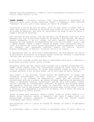 "Quando funciona plenamente, o homem se torna clariaudiente nos planos etérico e
astral" (Duplo Etérico, p. 63).
CHAKRA FRONTAL - (cerebral, terceiro olho, lótus medular) É denominado, em
sânscrito Ajna, cujas raízes significam “saber” e “obedecer”. Ajna significa
“comandar”. É, pois, como o nome indica, um “centro de comando”.
Localiza-se à altura da raiz do nariz, entre os dois olhos, no ponto onde os
nádis Ida, Pingala e Sushumna se encontram para formar um único canal que segue
em direção ao Sahasrara. Aos olhos do clarividente ele surge no meio da testa. É
também a opinião de Aurobindo.
Está dividido em duas partes, cada uma das quais com 48 pétalas (num total de 96
pétalas), por isto as escrituras hindus só se referem a duas pétalas. Uma delas,
segundo Leadbeater, é de cor rosada, com muito amarelo, enquanto na outra
sobressai um azul-purpúreo (correspondente com a cor da vitalidade - prana - que
o chakra recebe). Coquet e Powell indicam as mesmas cores. Satyananda indica o
cinza (ele destaca que outros autores descrevem-no como transparente). É preciso
não esquecer que Satyananda descreve sempre os centros astrais,
enquanto Leadbeater, os etéricos. Aurobindo indica a cor branca.
É representado como um lótus branco resplandescente com duas pétalas. No centro
do pericárdico encontra-se um triângulo branco invertido contendo o Itara-Linga
luminoso como um cristal e o bija-mantra “Om”.
A força vital coletada através dos nádis é distribuída parte para o Sahasrara e
parte para os corpos físico, astral e causal.
Satyananda ensina que este centro está conectado com a glândula pineal(epífise).
Também Coquet adverte haver uma “interessante relação de forma entre os dois
lobos da glândula pituitária, de função especialmente ligada ao mental e aos
sistemas nervosos, e por natureza dupla, com os dois lados do centro frontal”.
Para Coquet, a sua principal função estaria em desenvolver, no homem, uma
verdadeira personalidade, um “ser interior”, resultado das encarnações
anteriores e de milhares de experiências. Seres que não possuem uma
personalidade definida e própria são apenas estações repetidoras de pensamentos,
idéias e aparências alheias, influenciados que são pela publicidade, cinema,
leitura, multidão e, acrescentamos, televisão. As pessoas que procuram manter
uma aparência (cultura, arte de falar, de vestir-se, etc.), agem ensaiando
comportar-se como os que possuem verdadeira personalidade e assim surge o culto,
a idolatria, ou simplesmente a procura de um mestre. Isto é efeito da falta de
desenvolvimento do centro frontal.
Quando um homem, pelo contrário, observa Coquet, revela um caráter idêntico a si
mesmo, calmo, flexível, sereno e simpático, cujo humor é sempre igual e a
personalidade atraente, imponente e magnética, está, sem dúvida, agindo
corretamente pelo centro frontal.
Para Aurobindo, este é o centro de comando da vontade, da visão e do pensamento
dinâmico.
A concentração sobre o centro frontal é geralmente feita no ponto entre as
 