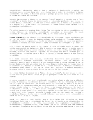 sobrancelhas. Satyananda adverte que é necessário despertá-lo primeiro que
qualquer outro centro. Para ele, este chakra tem o poder de dissolver o karma,
auxiliando, com isto, a diminuir qualquer perigo que possa surgir com a ativação
do karma de níveis mais baixos.
Segundo Satyananda, o despertar do centro frontal permite o contato com o “guru
interior”, a fonte inata do conhecimento e sabedoria profundos que reside no
centro frontal individual ou até com o “guru exterior”, o nosso anjo guardião (o
guia espiritual). Além disto, ele possibilita também comunicações telepáticas e
percepções clarividentes.
”O centro cerebral”, ensina André Luiz, “se representa no córtex encefálico por
vários núcleos de comando, controlando sensações e impressões do mundo
sensório.” (Evolução em dois Mundos, FEB, p. 99; vide também p. 125).
CHAKRA CORONÁRIO - Em sânscrito é denominado de Sahasrara. Coquet esclarece que
se lhe dá também o nome de Brahmarandhra, cuja verdadeira tradução significa
“orifício divino e representa a haste do chakra coronário ou, para ser preciso,
a fontanela etérica por onde escapa a alma no momento da transição.” (p. 131).
Está situado na parte superior da cabeça. A aura colocada sobre a cabeça dos
santos corresponde ao Sahasrara. Ele é composto de duas partes: a parte central
com 12 pétalas maiores, menos ativa, e outra, ao redor desta, com 960 pétalas
menores, vibrando com incrível rapidez. Ao contrário dos demais chakras que, ao
desabrocharem, voltam-se para o alto, o coronário mantém sempre a sua posição
invertida.
É o mais luminoso dos chakras. Leadbeater descreve-o como possuidor de
indescritíveis efeitos cromáticos, parecendo conter todos os matizes do
espectro, embora seja o violeta a cor predominante; a parte central é de um
branco fulgurante com um núcleo cor de ouro. Coquet ensina que ele surge como um
maravilhoso sol, branco brilhante de mil flores douradas. O Shat-chakra-Nirupana
descreve-o como tendo a cor de um jovem sol, portanto o branco brilhante.
Motoyama indica-o como um disco de cor de ouro ou de luz rosada.
Os livros hindus denominam-no o “lótus de mil pétalas”, de cor branca e com a
corola voltada para baixo, cerca de quatro polegadas acima da parte mais alta da
cabeça.
O chakra coronário não está relacionado com nenhum plexo e sim com a glândula
pineal. A respeito, Leadbeater destaca a existência de uma diferença de acordo
com os tipos de indivíduos. Em muitos deles “os vórtices do sexto e do sétimo
chakras astrais convergem ambos ao corpo pituitário, que, em tal caso, é o único
enlace direto entre o corpo físico denso e os corpos superiores de matéria
relativamente sutil”. (...) “Mas outros indivíduos, embora ainda aliem o sexto
chakra com o corpo pituitário, inclinam o sétimo até o seu vórtice coincidir com
o atrofiado órgão chamado glândula pineal, que, em tal caso, se reaviva e
estabelece ligação direta com o mental inferior sem passar pelo intermediário
comum do astral.” (p.p. 94/95).
André Luiz assinala como função, sua a assimilação dos estímulos do Mundo
Espiritual Superior, a orientação da forma, do movimento e da estabilidade do
metabolismo orgânico e da vida consciencial dos espíritos encarnados ou
desencarnados, supervisionando, além disso, os outros centros que lhe obedecem
ao impulso, procedente do espírito, porque ali se encontra exatamente o ponto de
 
