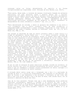 interação entre as forças determinantes do espírito e as forças
fisiopsicossomáticas organizadas (conf. Evolução em dois Mundos, p.p. 26127).
”Dele parte, desse modo, a corrente de energia vitalizante formada de estímulos
espirituais com ação difusível sobre a matéria mental que o envolve,
transmitindo aos demais centros da alma os reflexos vivos de nossos sentimentos,
idéias e ações, tanto quanto esses mesmos centros, interdependentes entre si,
imprimem semelhantes reflexos nos órgãos e demais implementos de nossa
constituição particular, plasmando em nós próprios os efeitos agradáveis ou
desagradáveis de nossa influência e conduta.” (op. cit., p. 27).
”Pela determinação da vontade, a mente se apropria dos elementos à sua volta e
cria livremente, mas o centro coronário fixa, de modo automático, a
responsabilidade correspondente a essas criações, conduzindo ao corpo causal as
seqüências das ações e inações, felizes ou infelizes” (conf. op. cit., p. 28 e
Nosso Lar, FEB, p. 59).
Com relação ao mecanismo de ação do centro coronário sobre o corpo físico e a
origem do pensamento, ensina André Luiz – “...o centro coronário, através de
todo um conjunto de núcleos do diencéfalo, possui no tálamo, para onde confluem
todas as vias aferentes à cortiça cerebral, com exceção da via do olfato, que é
a única via sensitiva de ligações corticais que não passa por ele (contudo, essa
via mantém conexões com alguns núcleos talâmicos através de fibras provenientes
do corpo mamilar, situado no hipotálamo), vasto sistema de governança do
espírito, portanto aí, nessa delicada rede de forças, através dos núcleos
intercalados nas vias aferentes, através do sistema talâmico de projeção difusa
e dos núcleos parcialmente abordados pela ciência da Terra (quais os da linha
média, que não se degeneram após a extirpação do córtex, segundo experiências
conhecidas), verte o pensamento ou fluído mental, por secreção sutil não do
cérebro, mas da mente, fluido que influencia primeiro, por intermédio de
impulsos repetidos, toda a região cortical e as zonas psicossomatossensitivas,
vitalizando e dirigindo o cosmo biológico, para, em seguida, atendendo ao
próprio continuísmo de seu fluxo incessante, espalhar-se em torno do corpo
físico da individualidade consciente e responsável pelo tipo, qualidade e
aplicação de fluído, organizando-lhe a psícosfera ou halo psíquico, qual ocorre
com a chama de uma vela que, em se valendo do combustível que a nutre,
estabelece o campo em que se lhe prevalece a influencia.” (Evolução em dois
Mundos, FEB, p. 99; vide também p. 125).
Se por um lado as energias do plano espiritual atingem, através do coronário, os
outros centros, por outro as energias provenientes de outros centros o atingem.
Assim é que ali desemboca a energia violeta proveniente do centro laríngeo e a
energia amarela originária do centro cardíaco.
A ativação deste centro surge com a integração com o Pai: é a realização da
vontade de Deus, é o colocar-se integralmente, sem condições ou reticências, nas
mãos do Divino, o que determina a sua ativação. O discípulo já não vive, mas
Deus é que vive nele, em Deus vive e em Deus se move, como afirma Paulo. Ali se
encontra a abertura do Reino dos Céus.
Juan de La Cruz escreveu: “Porque logo que a alma desembaraça estas potências
(sentidos, entendimento, memória e vontade) e as esvazia de tudo o que é
inferior (terrestre) e da propriedade de tudo que é superior (apego ao celeste),
ficando elas a sós sem nada disso, imediatamente Deus as emprega no invisível e
divino, e é Deus o guia nesta solidão”. (Cântico - 18 versão - XXXIV, nº 5; 28
versão XXXV, nº 5).
 