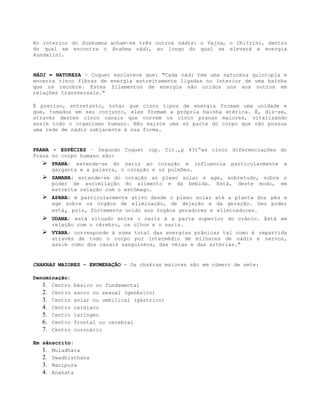 No interior do Sushumna acham-se três outros nádis: o Vajna, o Chitrini, dentro
do qual se encontra o Brahma nádi, ao longo do qual se elevará a energia
kundalini.
NÁDI = NATUREZA - Coquet esclarece que: "Cada nádi tem uma natureza quíntupla e
encerra cinco fibras de energia estreitamente ligadas no interior de uma bainha
que os recobre. Estes filamentos de energia são unidos uns aos outros em
relações transversais."
É preciso, entretanto, notar que cinco tipos de energia formam uma unidade e
que, tomados em seu conjunto, eles formam a própria bainha etérica. É, diz-se,
através destes cinco canais que correm os cinco pranas maiores, vitalizando
assim todo o organismo humano. Não existe uma só parte do corpo que não possua
uma rede de nádis subjacente à sua forma.
PRANA - ESPÉCIES – Segundo Coquet (op. Cit.,p 43)“as cinco diferenciações do
Prana no corpo humano são:
 PRANA: estende-se do nariz ao coração e influencia particularmente a
garganta e a palavra, o coração e os pulmões.
 SAMANA: estende-se do coração ao plexo solar e age, sobretudo, sobre o
poder de assimilação do alimento e da bebida. Está, deste modo, em
estreita relação com o estômago.
 APANA: é particularmente ativo desde o plexo solar até a planta dos pés e
age sobre os órgãos de eliminação, de dejeção e da geração. Seu poder
está, pois, fortemente unido aos órgãos geradores e eliminadores.
 UDANA: está situado entre o nariz e a parte superior do crânio. Está em
relação com o cérebro, os olhos e o nariz.
 VYANA: corresponde à soma total das energias prânicas tal como é repartida
através de todo o corpo por intermédio de milhares de nádis e nervos,
assim como dos canais sanguíneos, das veias e das artérias."
CHAKRAS MAIORES - ENUMERAÇÃO - Os chakras maiores são em número de sete:
Denominação:
1. Centro básico ou fundamental
2. Centro sacro ou sexual (genésico)
3. Centro solar ou umbilical (gástrico)
4. Centro cardíaco
5. Centro laríngeo
6. Centro frontal ou cerebral
7. Centro coronário
Em sânscrito:
1. Muladhara
2. Swadhisthana
3. Manipura
4. Anahata
 
