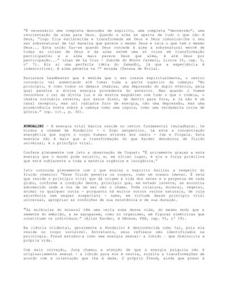 “É necessário uma completa desnudez de espírito, uma completa “deoversão”, uma
reorientação da alma para Deus. Quando a alma se aparta de tudo o que não é
Deus, “logo fica esclarecida e transformada em Deus e Deus comunica-lhe o seu
ser sobrenatural de tal maneira que parece o mesmo Deus e teia o que tem o mesmo
Deus... Esta união faz-se quando Deus concede à alma a sobrenatural mercê de
todas as coisas de Deus e da alma serem uma só coisa em transformação
participante; e a alma mais parece Deus que alma, é até Deus por
participação...” (Juan de La Cruz - Subida do Monte Carmelo, Livros II, cap. V,
nº 7). Eis aí uma perfeita idéia do Samadhi, já que a experiência é
indescritível. A alma penetra na 7ª morada (Teresa de Ávila).
Esclarece Leadbeater que à medida que o ser cresce espiritualmente, o centro
coronário vai aumentando até tomar toda a parte superior da cabeça: “No
princípio, é como todos os demais chakras, uma depressão do duplo etérico, pela
qual penetra a divina energia procedente do exterior. Mas quando o homem
reconhece o rei da divina luz e se mostra magnânimo com tudo o que o rodela, o
chakra coronário reverte, por assim dizer, de dentro para fora, e já não é um
canal receptor, mas uni radiante foco de energia, não uma depressão, mas uma
proeminência ereta sobre a cabeça como uma cúpula, como uma verdadeira coroa de
glória.” (op. cit., p. 30).
KUNDALINI - A energia vital básica reside no centro fundamental (muladhara). Os
hindus a chamam de Kundalini - o fogo serpentino. Lá está a concentração
energética que supre o corpo humano através dos nádis - Ida e Pingala. Esta
energia não é mais que a transformação do que Kardec denominou de fluido
universal, é o princÍpio vital.
Confere plenamente com isto a observação de Coquet: “É unicamente graças a esta
energia que o mundo pode existir, e, em último lugar, é ela a força primitiva
que está subjacente a toda a matéria orgânica e inorgânica.”
Isto concorda plenamente com o que ensina o espírito Galileu a respeito do
fluido cósmico: “Esse fluido penetra os corpos, como um oceano imenso. É nele
que reside o princípio vital que dá origem à vida dos seres e a perpetua em cada
globo, conforme a condição deste, princípio que, em estado latente, se encontra
adormecido onde a voz de um ser não o chama. Toda criatura, mineral, vegetal,
animal ou qualquer outra - porquanto há muitos outros reinos naturais, de cuja
existência nem sequer suspeitais - sabe, em virtude desse princípio vital
universal, apropriar as condições de sua existência e de sua duração.
”As moléculas do mineral têm uma certa soma dessa vida, do mesmo modo que a
semente do embrião, a se agruparem, como no organismo, em figuras simétricas que
constituem os indivíduos.” (Allan Kardec, A Gênese, FEB, cap. VI, nº 18).
Na ciência ocidental, geralmente a Kundalini é desconhecida como tal, pois ela
reside no corpo invisível. Entretanto, seus reflexos são identificados na
psicologia. Freud estudou-a como uma energia sexual- a libido – que diminuiria a
própria vida.
Com mais correção, Jung chamou a atenção de que a energia psíquica não é
originariamente sexual - a libido para ele é neutra, sujeita a transformações de
acordo com a orientação que lhe é dada. O próprio Freud, ainda que preso à
 