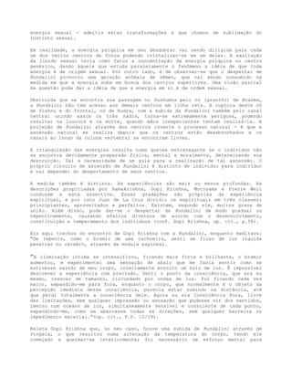 energia sexual - admitiu estas transformações a que chamou de sublimação do
instinto sexual.
Em realidade, a energia psíquica em seu desdobrar vai sendo dirigida para cada
um dos vários centros de força podendo cristalizar-se em um deles. A exaltação
da libido sexual teria como fator a concentração da energia psíquica no centro
genésico, dando àquele que estuda paralelamente o fenômeno a idéia de que toda
energia é de origem sexual. Por outro lado, é de observar-se que o despertar de
Kundalini provocou uma geração anômala de sêmen, que vai sendo consumido na
medida em que a energia sobe em busca dos centros superiores. Uma visão parcial
da questão pode dar a idéia de que a energia em si é de ordem sexual.
Obstruída que se encontra sua passagem no Sushumna pelo nó (granthi) de Brahma,
a Kundalini não tem acesso aos demais centros em linha reta. A ruptura deste nó
de Vishnu e do frontal, nó de Rudra, com a subida da Kundalini também pelo canal
central unindo assim os três nádis, torna-se extremamente perigosa, podendo
resultar na loucura e na morte, quando mãos inexperientes tentam realizá-la. A
projeção de Kundalini através dos centros inverte o processo natural - é que a
ascensão natural se realiza depois que os centros estão desabrochados e os
canais ao longo da coluna vertebral se encontram livres.
A triangulação das energias resulta numa queima extravagante se o indivíduo não
se encontra devidamente preparado física, mental e moralmente, determinando sua
destruição. Daí a necessidade de um guia para a realização de tal ascensão. O
próprio circuito de ascensão de Kundalíni é distinto de indivíduo para indivíduo
e vai depender do despertamento de seus centros.
A medida também é distinta. As experiências são mais ou menos profundas. As
descrições propiciadas por Ramakrishna, Gopi Krishna, Motoyama e Pierre Weil
conduzem a esta assertiva. Essas gradações são próprias da experiência
espiritual, e por isto Juan de La Cruz dividiu os espirituais em três classes:
principiantes, aproveitados e perfeitos. Existem, segundo ele, muitos graus de
união. Além disso, pode dar-se o despertar da Kundalini de modo gradual ou
repentinamente, causando efeitos diversos de acordo com o desenvolvimento,
constituição e temperamento dos indivíduos (conf. Gopi Krishna, op. cit., p.58).
Eis aqui trechos do encontro de Gopi Krishna com a Kundalini, enquanto meditava:
"De repente, como o bramir de uma cachoeira, senti um fluxo de luz líquida
penetrar no cérebro, através da modula espinhal.
”A iluminação íntima se intensificou, ficando mais forte e brilhante, o bramir
aumentou, e experimentei uma sensação de abalo que me fazia sentir como se
estivesse saindo de meu corpo, inteiramente envolto um halo de luz. É impossível
descrever a experiência com precisão. Senti o ponto da consciência, que era eu
mesmo, crescer de tamanho, circundado por ondas de luz. Fui ficando cada vez
maior, expandido-me para fora, enquanto o corpo, que normalmente é o objeto da
percepção imediata dessa consciência, parecia estar sumindo na distância, até
que perdi totalmente a consciência dele. Agora eu era Consciência Pura, livre
das limitações, sem qualquer impressão ou sensação que pudesse vir dos sentidos,
imerso num oceano de luz, simultaneamente sensível e consciente de cada ponto,
expandindo-me, como se abarcasse todas as direções, sem qualquer barreira ou
impedimento material.”(op. cit., P.P. 10/19).
Relata Gopi Krishna que, no seu caso, houve uma subida de Kundalini através de
Pingala, o que resultou numa alteração da temperatura do corpo, tendo ele
começado a queimar-se interiormente; foi necessário um esforço mental para
 