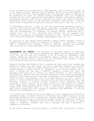 trazer a corrente de energia para o lado esquerdo, onde se encontra o nádi Ida
e, em seguida, fazê-la penetrar pelo Sushumna: “Deu-se UM som que lembrava um
fio de nervo estalando; instantaneamente um filão prateado começou a deslocar-se
em ziguezague ao longo da espinha dorsal, exatamente igual aos movimentos
sinuosos de uma branca serpente em fuga rápida, vertendo um fulgente aguaceiro
de brilhante energia vital, a qual, em forma de cascata, cala dentro do cérebro,
preenchendo minha cabeça com um abençoado esplendor, substituindo o fogo que
tinha estado atormentando-me durante as últimas três horas.” (op. cit., p. 78).
É interessante destacar o fato de que uma luminosidade permanente passou a
envolver Gopi Krishna e que este passou a perceber a produção anormal de sêmen
vital que era absorvido pelo trabalho reticular dos nervos, na base da espinha,
onde ora transformando, no muladhara, na energia nervosa transferida para o
cérebro (p.p. 103 e 104). Esclarece Gopi Krishna que nos momentos mais
dramáticos, uma pequena recomendação salvou-lhe a vida – fazer leve refeição de
3 em 3 horas, não deixando o estômago completamente vazio (p. 73).
Ao contrário do que pensam certas pessoas, somente alguns sistemas tratam do
trabalho direto para ocasionar o despertar de Kundalini - a Laya-Yoga, a Hatha-
Yoga e Kundalini-Yoga. Existem, portanto, diversos métodos de iluminação
espiritual que não tratam diretamente com o despertamento de Kundalini.
DESPERTAMENTO DOS CHAKRAS - Ao contrário do que pode parecer ao observador
apressado, no estudo dos chakras apresentam-se também opiniões divergentes. Isto
é um fato que não pode ser esquecido a fim de evitar as "pregações" sobre
chakras, quando são repetidos os ensinamentos deste ou daquele autor, como se se
tratasse da palavra única e definitiva. As referências que faremos a seguir
buscam destacar um pouco mais estas divergências.
Rajneesh sustenta que Kundalini não é a energia da vida, mas um dos caminhos que
podem ser tomados por esta força; por isto é possível despertar a iluminação
através de outros caminhos, embora Kundalini seja o mais curto. Neste caso, o
Brahma-randhara (o ponto central do Sahashara), será o maior terminal (se for
outro o caminho ele não será o término). Kundalini é para ele, pois, uma
passagem relacionada com os chakras. Os chakras estariam no corpo etérico, de
modo estático, "mortos" até que a energia penetrasse neles através da passagemda
Kundalini. Essa força estaria localizada no muladhara, a que Rajneesh denomina o
centro do sexo (naturalmente, como no sistema tântrico, ele une o básico ao
genital). Outros caminhos seriam utilizados pelos diversos métodos do yoga, zen,
budistas, taoístas e cristãos. Seriam utilizadas outras passagens que não
pertencem ao duplo etérico: as do corpo astral, do corpo mental, etc. Apesar
disto, mesmo nestes métodos, pode ocorrer o surgimento de Kundalini, porque os
corpos estão interligados entre si e com os sete chakras. Qualquer dos métodos
pode levar a energia da vida a atingir o sahashara (vide Meditação - A Arte do
Êxtase, Cultrix/Pensamento, p. 67/86).
A utilização dos chakras dar-se-ia no momento em que a passagem de Kundalini é
bloqueada, porque o trabalho deles só é necessário para romper bloqueios. Se não
existissem obstáculos não se perceberia, segundo Rajneesh, os chakras, porque
estes existem para ajudar a ascensão da energia através de Kundalini. Assim, se
ocorre um bloqueio, a Kundalini retrai-se; para evitar que ela desça, o chakra
começa a trabalhar, tornando mais viva a energia, de modo a facilitar o
rompimento do bloqueio.
Ao que parece, Rajneesh chama de Kundalini o Brahma nádi, localizado no interior
 