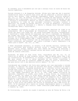 do Sushumna, pois é exatamente por ele que a energia vital se eleva em busca dos
centros superiores.
Posição distante é a de Anagarika Govinda. Afirma este Lama que não é possível
concentrar-se sobre os centros mais altos sem ter adquirido o controle sobre os
centros mais baixos, “como acreditam ingenuamente alguns “místicos modernos”
(op. cit., p. 181). No entanto, ao explicar o sistema de Yoga budista, em que a
Kundalini não é mencionada, cita ele o Yoga das Seis Doutrinas de Náropa, em que
o discípulo é aconselhado a meditar nos quatro chakras superiores, formados como
um guarda-sol ou rodas de uma carruagem (coronário, laríngeo, cardíaco e
umbilical). No sistema do budismo tântrico, ao invés de Kundalini, o princípio
que ocupa o centro de meditação é o Dákini: a Khadoma Dorje Naljorma (rdorje
rna-hbyor-ma; Sânsc.: Vajra-Yogiuí).
“As Khadomas, semelhantes a todas as personalizações femininas da vidyá ou do
conhecimento, têm a propriedade de intensificar, concentrar ou integrar as
forças das quais elas fazem uso, até serem focalizadas num ponto incandescente,
e significam a chama sagrada da inspiração que leva à iluminação. As Khadomas,
que surgem como visões ou como imagens interiores produzidas conscientemente no
decorrer da meditação, são, por isso, representadas como uma aura de chamas e
evocadas com a sílaba-semente HÚM, o símbolo mântrico da integração. Elas são a
personificação do “fogo interior” que na bibliografia de Milarepa foi chamado
“sopro acalentador das Khadomas” que rodeia e protege o santo, semelhante a um
“manto puro e suave”. (op. cit., p. 208).
O Swami Satyananda Saraswati, no entanto, é de opinião distinta. Sustenta ele
que o praticante deve primeiro procurar ativar o ckakra frontal antes de
qualquer outro, porque, segundo ele, este chakra tem o poder de dissolver o
Karma, auxiliando a diminuir qualquer perigo que possa surgir quando é ativado o
karma de chakras inferiores.
Aurobindo, em Bases of Yoga (trad. bras. Consciência que Vê, vol. I), ao
referir-se ao método do Yoga Integral, ensina: “Não há método neste Yoga a não
ser concentrar-se, de preferência, no coração, e chamar a presença e o poder da
Mãe para assumir o ser e, pelas operações de sua força, transformar a
consciência: você pode se concentrar também na cabeça ou entre as sobrancelhas,
mas para muitos isto é uma abertura difícil demais.” (P. 32).
Considerando que ninguém é tão forte para superar, por suas aspirações e vontade
isoladas, os impulsos das forças da natureza mais baixa, conseguindo no máximo
um domínio incompleto, recomenda Aurobindo que o indivíduo utilize aspiração e
vontade para trazer para baixo a força divina, e, como isto não pode ser feito
só pelo pensamento, é necessário concentrar esta aspiração no coração (vide p.
32; vide também Consciência que Vê II, p. 146). Pode também utilizar-se da
aspiração, chamamento ou oração, para trazer a força divina, ou concentrar-se
sobre o coração (na cabeça ou acima dela), meditando sobre a Mãe, chamando-a
para dentro. Isto não quer dizer que a Kundalini não desperte; ela se ergue para
encontrar a Consciência e a Força Divinas acima do indivíduo (p. 85). Adverte em
Lights on Yoga (Consciência que Vê, II) que há necessidade de orientação para
que as forças da natureza mais baixas não se misturem com a Força Divina que
desce ou para evitar que poderes não divinos se apresentem como a Mãe divina (p.
1470). Só há segurança com o centro do coração completamente aberto e o domínio
do psíquico, mas isto não é difícil. Ondas inferiores podem emergir e perturbar
o trabalho (p. 1480).
No Cristianismo, o caminho da oração é exaltado na obra de Teresa de Ávila e de
 
