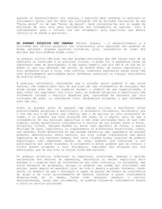 questão do desenvolvimento dos chakras, o espírita deve redobrar os esforços no
treinamento moral, que não deve ser confundido com as atitudes farisaicas de uma
“falsa moral” ou de uma “moral da época”. Deve concentrar-se ele no exame da
motivação de seus atos para escoimá-los dos fundamentos do egoísmo. Isto é
indispensável para o contato com seu verdadeiro guia espiritual que deverá
instruí-lo na senda a percorrer.
OS PODERES PSÍQUICOS DOS CHAKRAS (Michel Coquet) - O desenvolvimento e a
atividade dos centros psíquicos são responsáveis pela aquisição dos poderes de
mesma natureza. Algumas palavras tornam-se, pois, necessárias em razão dos
perigos que tais poderes podem criar.
Os poderes ocultos têm sido uma das grandes motivações que têm levado mais de um
aspirante ao ascetismo e às práticas ocultas. O poder foi e permanece ainda um
importante tema de preocupação, e não basta repetir que ele não é um fim em si
mesmo ou que sua obtenção não prova, de nenhum modo, um avanço espiritual; o
fato permanece atual e hoje, como outrora, numerosos aspirantes nessa senda têm
sido profundamente perturbados pelos fenômenos auditivos ou visuais resultantes
da prática mística.
É preciso, entretanto, reconhecer que a atração pelos poderes é uma coisa
natural, não somente pelo fato de que eles são uma conseqüência da evolução, mas
ainda porque eles são (ou supõe-se serem), o símbolo de uma superioridade, à
qual todos nós aspiramos. Por outro lado, os poderes psíquicos e espirituais têm
fortemente chocado o espírito daqueles que, ignorantes da natureza das leis
colocadas em ação, os consideram conto verdadeiros milagres, o que certamente
eles não são.
Todos os grandes seres do passado têm sabido utilizar e manifestar estas
possibilidades psíquicas e espirituais. É necessário reconhecer, entretanto, que
o fim não era o de exibir sua ciência, mas o de aplicar as leis universais do
cosmo, e os poderes que eles possuíam não eram, eu o repito, mais do que a
conseqüência de sua evolução espiritual e não eram utilizados mais do que como
simples, porém maravilhosos instrumentos a serviço de sua missão sobre a Terra.
Zoroastro, Orfreu, Gautama Buddha ou seres como Apolônio de Tiana, o mestre
Phillipe de Lyon, Cagliostro, ou simplesmente os misteriosos Rosa-Cruzes, todos,
sem exceção, foram detentores de uma grande sabedoria, mas igualmente de grandes
poderes, demonstrando, desta maneira, que eles tinham transcendido uma parte
importante de sua natureza humana. Nos casos citados acima, trata-se de poderes
espirituais como expressão direta da alma, poderes que continuam a ser
prerrogativa dos seres elevados. É unicamente a estes poderes que se referia o
Cristo quando prometeu a seus discípulos, admirados dos milagres por ele
executados, que um dia eles os fariam ainda bem maiores.
Os poderes psíquicos inferiores ou superiores constituem, segundo a opinião
esclarecida dos mestres da sabedoria, obstáculos ao estado espiritual mais
elevado e o simples fato de interessar-se por eles indicaria, no estudante, uma
falta evidente de progresso, porque os poderes não podem ser utilizados sem
perigo, senão depois ao abandono total de todo o desejo e paixão terrenos. Sendo
assim, no momento em que o discípulo é capaz de pensar em termos de consciência
de grupo e de viver profundamente de maneira fraterna e quase inteiramente
despolarizado de si mesmo, tendo como desígnio imediato o serviço
desinteressado, nesse caso unicamente, os poderes tornam-se instrumentos dóceis
e úteis ao serviço projetado.
 
