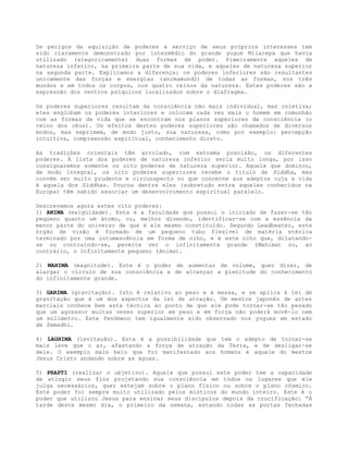 Os perigos da aquisição de poderes a serviço de seus próprios interesses tem
sido claramente demonstrado por intermédio do grande yogue Milarepa que havia
utilizado (alegoricamente) duas formas de poder. Pimeiramente aqueles de
natureza inferior, na primeira parte de sua vida, e aqueles de natureza superior
na segunda parte. Explicamos a diferença: os poderes inferiores são resultantes
unicamente das forças e energias (animamundi) de todas as formas, nos três
mundos e em todos os corpos, nos quatro reinos da natureza. Estes poderes são a
expressão dos centros psíquicos localizados sobre o diafragma.
Os poderes superiores resultam da consciência não mais individual, mas coletiva;
eles englobam os poderes interiores e colocam cada vez mais o homem em comunhão
com as formas de vida que se encontram nos planos superiores da consciência (o
reino dos céus). Os efeitos destes poderes superiores são chamados de diversos
modos, mas exprimem, de modo justo, sua natureza, como por exemplo: percepção
intuitiva, compreensão espiritual, conhecimento direto.
As tradições orientais têm arrolado, com extrema precisão, os diferentes
poderes. A lista dos poderes de natureza inferior seria muito longa, por isso
consignaremos somente os oito poderes de natureza superior. Aquele que dominou,
de modo integral, os oito poderes superiores recebe o titulo de Siddha, mas
convém ser muito prudente e circunspecto no que concerne aos adeptos cuja a vida
é aquela dos Siddhas. Poucos dentre eles (sobretudo entre aqueles conhecidos na
Europa) têm sabido associar um desenvolvimento espiritual paralelo.
Descrevemos agora estes oito poderes:
1) ANIMA (exigüidade). Esta é a faculdade que possui o iniciado de fazer-se tão
pequeno quanto um átomo, ou, melhor dizendo, identificar-se com a essência da
menor parte do universo de que é ele mesmo constituído. Segundo Leadbeater, este
órgão de visão é formado de um pequeno tubo flexível de matéria etérica
terminado por uma intumescência em forma de olho, e é este olho que, dilatando-
se ou contraindo-se, permite ver o infinitamente grande (Mahima) ou, ao
contrário, o infinitamente pequeno (Anima).
2) MAHIMA (magnitude). Este é o poder de aumentar de volume, quer dizer, de
alargar o círculo de sua consciência e de alcançar a plenitude do conhecimento
do infinitamente grande.
3) GARIMA (gravitação). Isto é relativo ao peso e à massa, e se aplica à lei de
gravitação que é um dos aspectos da lei de atração. Um mestre japonês de artes
marciais conhece bem esta técnica ao ponto de que ele pode tornar-se tão pesado
que um agressor muitas vezes superior em peso e em força não poderá movê-lo nem
um milímetro. Este fenômeno tem igualmente sido observado nos yogues em estado
de Samadhi.
4) LAGHIMA (levitação). Esta é a possibilidade que tem o adepto de tornar-se
mais leve que o ar, afastando a força de atração da Terra, e de desligar-se
dele. O exemplo mais belo que foi manifestado aos homens é aquele do mestre
Jesus Cristo andando sobre as águas.
5) PRAPTI (realizar o objetivo). Aquele que possui este poder tem a capacidade
de atingir seus fins projetando sua consciência em todos os lugares que ele
julga necessários, quer estejam sobre o plano físico ou sobre o plano cósmico.
Este poder foi sempre muito utilizado pelos místicos do mundo inteiro. Este é o
poder que utilizou Jesus para ensinar seus discípulos depois da crucificação: “À
tarde deste mesmo dia, o primeiro da semana, estando todas as portas fechadas
 