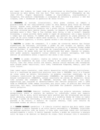 por temor dos judeus, no lugar onde se encontravam os discípulos, Jesus vem e
coloca-se no meio deles. Ele lhe diz: “Paz seja convosco.” (Evangelho de São
João 20:19). Prapti desenvolve também a clarividência, clariaudiência e
telepatia. Ele permite compreender a linguagem da natureza e possuir o dom das
línguas, como o receberam os apóstolos de Jesus Cristo.
6) PRAKAMYA (a vontade irresistível). Este poder confere ao adepto a
possibilidade de ver realizarem-se todos os seus desejos pela força da vontade
divina, quando esta vontade substitui, em parte, a vontade pessoal e seus
desejos estão em perfeita harmonia com o plano divino. A perfeição deste poder
tem sido atingida pelo mestre Jesus, quando, no momento de beber a taça amarga,
exclamou para o Pai: “Que a Tua vontade seja feita, e não a minha”. Segundo
Sivananda, o yogue provido deste poder é capaz de permanecer sob a água durante
o tempo que ele deseje. É também este poder que permite ao yogue penetrar no
corpo de um outro homem e deste modo animá-lo. É isto que fez, se bem que em um
grau altamente superior, o Cristo, quando animou o seu discípulo Jesus.
7) VASITVA (o poder de comandar). É o poder de tornar-se mestre das forças
elementares da natureza, utilizando o poder do som criador ou mantra. Pela
palavra sagrada, as vibrações são produzidas no éter e as diversas formas podem
ser produzidas. A gente se recordará da transformação da água em vinho pelo
mestre Jesus, do mesmo modo que da multiplicação dos pães. Segundo os yogues,
este poder permite igualmente tornar dóceis os animais selvagens, bem como
exercer um ascendente sobre o espírito dos seres e das coisas.
8) ISATVA (o poder criador). Isatva se refere ao poder que tem o adepto de
dispor dos elementos em suas cinco formas e de ressuscitar a vida no plano
físico, como fez Jesus Cristo com Lázaro. Muitos outros mestres têm conseguido
este grande poder espiritual, tais como, TomoGershè Rimpoché, Babaji, para não
citar outros.
Como vamos agora constatar, cada centro desenvolve certos poderes particulares.
Isto é o resultado de exercícios místicos tais como o TRATAKA, isto, é a fixação
do olhar sobre um objeto. Entretanto, os poderes resultam, sobretudo, de um
triângulo constituído da concentração (DHARANA), da meditação (DHYANA), e do
êxtase contemplativo (SAMADHI), estado resultante da subida de Kundalini. Estes
três estados são chamados de SAMYAMA. Existem, bem entendido, vias mais
específicas que insistem no desenvolvimento dos centros psíquicos como o LAYA
YOGA ou KUNDALINI YOGA; ambas incluídas, por outro lado, na prática das técnicas
tântricas. Eis aqui, resumidamente, a qualidade dos poderes inerentes a cada
centro psíquico:
1) O CHAKRA COCCÍGEO (básico) confere, segundo sua própria natureza, poderes
excepcionais sobre a energia da matéria e, sobretudo, sobre seu aspecto
negativo. Ele é, pois, muito perigoso para aqueles que não alcançaram uma pureza
moral absoluta, pureza moral que de resto é a essência mesma de todos os ramos
do Yoga. O poder de levitação, o controle mental e o do sopro, o conhecimento do
passado e do futuro, o domínio do líquido seminal, tudo isso resulta da
atividade normal do centro coccígeo.
2) O CHAKRA SAGRADO (genésico) - A ciência oriental explica que dois nádis ligam
diretamente o centro sagrado a um outro centro secundário, o BODHAKA, localizado
na abóbada palatina (céu da boca), e toda ação realizada sobre ele influencia
automaticamente o outro. O centro sagrado confere o poder de controlar a energia
sutil da água e de dominar os desejos do corpo. Para alcançar isto é necessário
 