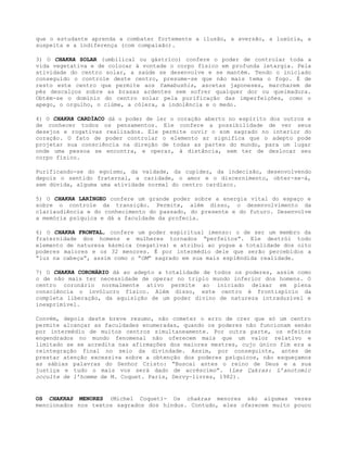 que o estudante aprenda a combater fortemente a ilusão, a aversão, a luxúria, a
suspeita e a indiferença (com compaixão).
3) O CHAKRA SOLAR (umbilical ou gástrico) confere o poder de controlar toda a
vida vegetativa e de colocar à vontade o corpo físico em profunda letargia. Pela
atividade do centro solar, a saúde se desenvolve e se mantém. Tendo o iniciado
conseguido o controle deste centro, presume-se que não mais tema o fogo. É de
resto este centro que permite aos Yamabushis, ascetas japoneses, marcharem de
pés descalços sobre as brasas ardentes sem sofrer qualquer dor ou queimadura.
Obtém-se o domínio do centro solar pela purificação das imperfeições, como o
apego, o orgulho, o ciúme, a cólera, a indolência e o medo.
4) O CHAKRA CARDÍACO dá o poder de ler o coração aberto no espírito dos outros e
de conhecer todos os pensamentos. Ele confere a possibilidade de ver seus
desejos e rogativas realizados. Ele permite ouvir o som sagrado no interior do
coração. O fato de poder controlar o elemento ar significa que o adepto pode
projetar sua consciência na direção de todas as partes do mundo, para um lugar
onde uma pessoa se encontra, e operar, à distância, sem ter de deslocar seu
corpo físico.
Purificando-se do egoísmo, da vaidade, da cupidez, da indecisão, desenvolvendo
depois o sentido fraternal, a caridade, o amor e o discernimento, obter-se-á,
sem dúvida, alguma uma atividade normal do centro cardíaco.
5) O CHAKRA LARÍNGEO confere um grande poder sobre a energia vital do espaço e
sobre o controle da transição. Permite, além disso, o desenvolvimento da
clariaudiência e do conhecimento do passado, do presente e do futuro. Desenvolve
a memória psíquica e dá a faculdade da profecia.
6) O CHAKRA FRONTAL, confere um poder espiritual imenso: o de ser um membro da
fraternidade dos homens e mulheres tornados “perfeitos”. Ele destrói todo
elemento de natureza kármica (negativa) e atribui ao yogue a totalidade dos oito
poderes maiores e os 32 menores. É por intermédio dele que serão percebidos a
“luz na cabeça”, assim como o “OM” sagrado em sua mais esplêndida realidade.
7) O CHAKRA CORONÁRIO dá ao adepto a totalidade de todos os poderes, assim como
o de não mais ter necessidade de operar no triplo mundo inferior dos homens. O
centro coronário normalmente ativo permite ao iniciado deixar em plena
consciência o invólucro físico. Além disso, este centro é frontispício da
completa liberação, da aquisição de um poder divino de natureza intraduzível e
inexprimível.
Convém, depois deste breve resumo, não cometer o erro de crer que só um centro
permite alcançar as faculdades enumeradas, quando os poderes não funcionam senão
por intermédio de muitos centros simultaneamente. Por outra parte, os efeitos
engendrados no mundo fenomenal não oferecem mais que um valor relativo e
limitado se se acredita nas afirmações dos maiores mestres, cujo único fim era a
reintegração final no seio da divindade. Assim, por conseguinte, antes de
prestar atenção excessiva sobre a obtenção dos poderes psíquicos, não esqueçamos
as sábias palavras do Senhor Cristo: “Buscai antes o reino de Deus e a sua
justiça e tudo o mais vos será dado de acréscimo”. (Les Çakras: L’anotomic
occulte de 1’homme de M. Coquet. Paris, Dervy-livres, 1982).
OS CHAKRAS MENORES (Michel Coquet)- Os chakras menores são algumas vezes
mencionados nos textos sagrados dos hindus. Contudo, eles oferecem muito pouco
 