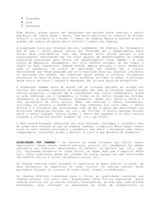 5. Vishuddha
6. Ajna
7. Sahashara
Além destes, alguns outros são destacados nos estudos sobre chakras: o centro
esplênico (do inglês splen = baço), "uma parte espiritual no interior do coração
físico", o alta-maior e o bindu. O número de chakras médios e menores é muito
grande; daí alguns afirmarem que é infinito o número dos chakras.
A enumeração varia por diversos motivos. Leadbeater (Os Chakras, Ed. Pensamento)
põe de lado o centro sexual (sacro) por "entender que o despertamento deste
centro deve considerar-se como uma desgraça pelos graves perigos a ele
relacionados", mencionando que "no plano egípcio de desenvolvimento se tomavam
esquisitas precauções para evitar tal despertamento" (vide também - A vida
oculta da Maçonaria, Pensamento). Por isto, prefere estudar, em seu lugar, o
chakra do baço (esplênico). Edgard Armond, embora assinale o sacro (genésico)
além do esplênico, ao tratar da reativação dos chakras não o inclui,
esclarecendo que "essa passagem não só é suprimida pela sua diminuta influência
na aplicação dos passes, mas sobretudo pelos graves e notórios viciamentos
existentes no setor do sexo, pois seria maléfica, em todos os casos, a excitação
desse centro de força." (Passes e Radiações, Ed. Aliança Espírita Evangélica).
A enumeração também varia de acordo com os sistemas adotados em relação aos
centros. Nos sistemas tibetanos de meditação, bem como na concepção budista dos
centros psíquicos, o sagrado não é considerado como centro independente, porém
se acha combinado com o fundamental a formar um só centro (Anagarika Govinda,
Fundamentos do Misticismo Tibetano, Pensamento). André Luiz (Entre a Terra e o
Céu, psicografia de Chico Xavier, FEB), não menciona o chakra fundamental,
incluindo, no entanto, o esplênico. No Yoga tibetano, por outro lado, o centro
frontal e o coronário são considerados como um só, e assim são mencionados nas
escrituras (Anagarika Govinda, op. cit., pp 151/152). A escola japonesa Shingon
omite o centro sagrado. Indica, porém, o centro das espáduas e os dois centros
situados à altura dos joelhos (Coquet, op. cit., pp 14/15).
O Shat-chakra-Nirupana (Descrição dos seis centros), considera o coronário como
de ordem mais elevada do que os simples chakras. O Espírito White Eagle nomeia
entre os sete chakras principais o esplênico, mas omite o muladhara como centro
independente, indicando, porém, o genital ou sacro a que denomina de kundalini.
LOCALIZAÇÃO DOS CHAKRAS - Os centros se acham situados nos vários corpos
espirituais. Temos, assim, centros etéricos, astrais, etc. Leadbeater faz sempre
referência aos etéricos, mencionando, no entanto, os astrais (op. cit., cap.
IV). Satyananda estuda-os no corpo astral, do mesmo modo que o espírito André
Luiz. Estas diferenças devem ser levadas em conta, porque uns são construídos
com matéria etérica e outros com matéria astral, etc..
Os chakras etéricos estão situados na superfície do duplo etérico (a cerca de
seis milímetros da superfície do corpo físico). Os centros astrais estão
geralmente situados no interior do corpo astral (Powell e Leadbeater).
Os chakras etéricos transferem para o físico as quantidades inerentes aos
chakras astrais. Por outro lado, determinados fatos físicos repercutem pelos
chakras etéricos até os chakras astrais, alterando-os, de modo que, numa próxima
encarnação, esta alteração se expressará em forma de desequilíbrio ou
 