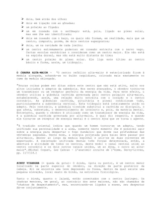  dois, bem atrás dos olhos;
 dois em ligação com as gônadas;
 um próximo ao fígado;
 um em conexão com o estômago; está, pois, ligado ao plexo solar,
mas sem lhe ser identificado;
 dois em conexão com o baço, os quais não formam, em realidade, mais que um
centro, composto, porém, de dois centros superpostos;
 dois, um na cavidade de cada joelho;
 um centro extremamente poderoso em conexão estreita com o nervo vago.
Certas escolas esotéricas o consideram como um centro maior. Ele não está
na espinha dorsal, mas não está muito distante do timo;
 um centro próximo do plexo solar. Ele liga este último ao centro
básico e forma, assim, um triângulo.
O CHAKRA ALTA-MAIOR - “O centro cefálico alta-maior é exteriorizado ficom à
medula alongada, achando-se no bulbo raquidiano, colocado mais exatamente no
cume da medula oblongada.
”Poucas coisas podem ser ditas sobre este centro que não está ativo, salvo nos
altos iniciados e adeptos da sabedoria. Nos seres avançados, o cérebro tornou-se
um transmissor ou um receptor perfeito da energia da vida. Para este efeito, o
cérebro utiliza a glândula carótida governada pelo centro psíquico alta-maior,
estabelecendo, assim, uma relação muito estreita com o coração e o centro
coronário. As glândulas carótida, pituitária e pineal condicionam tudo,
particularmente a substância cervical. Este triângulo está inteiramente unido no
adepto. Pelo contrário, a glândula tireóide substitui a carótida no discípulo, o
que afeta, sobretudo, o desenvolvimento do intelecto e, pois, da matéria mental.
Entretanto, quando o cérebro é utilizado como um transmissor de energia da vida,
é a glândula carótida governada por alta-maior, à qual diz respeito, e quando
ele torna-se um receptor de energia mental é o centro Ajna que se torna o agente.
”A tradição oriental indica que quando um homem tornou-se um adepto, tendo
unificado sua personalidade e a alma, somente neste momento lhe é possível agir
sobre a energia para despertar o fogo kundalini que dorme nas profundezas das
vértebras sagradas. Deste modo, a energia projetada para baixo deve passar por
alta-maior, descer ao longo da medula espinhal e unir-se às duas correntes em
expectação. A reelevação unificada destas três forças determinará, então, a
abertura e atividade de todos os centros, deste modo: o canal central unido ao
centro coronário e os dois outros canais unidos, um ao Ajna, o outro ao alta-
maior".(Michel Coquet, Les Çakras – L’anatomic occulte de l’home, Dervy-Livres,
pp. 117/118.)
BINDU VISARGHA (= queda da gota)- O bindu, (gota ou ponto), é um centro menor
localizado na parte superior do cérebro, na direção da parte posterior da
cabeça. Ali se encontra uma leve depressão ou fossa, dentro da qual existe uma
pequena elevação, local exato do bindu, na estrutura fisiológica.
Tanto o bindu, quanto o lalanâ, estão conectados com o centro laríngeo. Os
chakras menores, em geral, ao contrário dos sete maiores, não são chamados de
“chakras de despertamento”, mas, encontrando-se ligados a esses, seu despertar
dá-se conjuntamente.
 