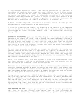 O funcionamento harmonioso desses três chakras proporciona ao indivíduo a
capacidade de subsistir longo tempo sem água, alimento ou ar. O bindu reduz,
inclusive, o metabolismo do corpo, fato comprovado pela falta de crescimento
de cabelo nos yogues em estado de hibernação voluntária. O dr. Motoyama
comprovou experimentalmente que, quando o centro laríngeo está desperto e em
conexão com o bindu e o lalanâ, é possível o controle consciente do
metabolismo da respiração, da ingestão de alimentos, da digestão, etc.
O bindu, segundo Satyananda, controlaria a percepção visual, de modo que uma
anormalidade no bindu conduziria a uma doença ótica.
O bindu não é idêntico aos chakras. Seu símbolo é a lua cheia ou a luz crescente
(resumo das lições de Satyananda In Theories of the Chakras: bridge to Higher
Consciousnes de Hiroshi Motoyama, Wheaton (EUA), The Theosophical Publishing
House, 1981).
FACULDADES ESPIRITUAIS (pelo espírito White Eagle) - No começo da criação você
permanecia no coração do Logos. Toda a verdade jaz nesse pensamento simples e
fundamental. Quando você respirou como encarnado, quando você partiu do coração
de Deus e achou que possuía o livre arbítrio, você o usou como uma criança
desobediente. Como resultado, você caiu na lama do sofrimento. Ali, na verdade,
você sofreu e ainda está sofrendo. Contudo, você nunca se desfez completamente
de seu contato com o coração de Deus.
Se você quer progredir em direção ao coração dos mistérios do Cosmos, seu
caminho consiste na meditação e na realização do silêncio, da pequena voz, do
Deus interior, porque todos os mistérios da eternidade jazem dentro de seu
coração. Nenhum livro pode ensinar-lhe, embora em livros possa ser encontrado
estímulo mental. A sabedoria chega através do coração. Por conseguinte, “Esteja
em silêncio e conheça que eu sou Deus”.
Assim, para conhecer Deus, você deve aprender a viver mais abundantemente, você
deve saber saborear a vida na sua plenitude, porque quem pode aprender mais de
Deus que aquele que permanece isolado de sua espécie?
Necessita-se de um Deus para conhecer um Deus e o homem que pode testemunhar as
condições humanas sórdidas e mesmo terríveis, que pode sentir com aqueles que
suportam tais condições e penetrar em seu sofrimento, o homem que vê nas pessoas
mais depravadas alguma coisa de louvável e humano, que pode ver Deus nos piores
de nós, chega perto da compreensão dos mistérios da criação.
Assim, embora possa parecer difícil à primeira vista, nós sugerimos que você
participe das alegrias e tristezas de seus companheiros, e, embora mantendo seu
próprio equilíbrio, chore quando eles chorarem, sorria quando eles sorrirem,
seja um com eles. Você ficará espantado com o que eles têm para lhe ensinar. Não
recue deste contato com a humanidade, mas experimente ver a beleza debaixo da
vulgaridade e da crueza. Você deve ser um com a vida humana e nunca conservar-se
afastado dela. Viva a vida com seus Irmãos.
VOCÊ ESCOLHE SUA VIDA - Algumas pessoas pensam que têm de suportar perturbações
tais como as do seu quinhão. Elas sentem que, se elas estivessem em
circunstâncias diferentes, liberdade, mais lazer, quantos bens poderiam
 