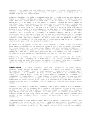 executar. Elas registram, com tristeza, quanto seus vizinhos, abençoados com a
riqueza e conforto que eles invejam, parecem ignorar ou negligenciar as
necessidades de seus companheiros.
Crianças queridas, sua vida é governada pela lei, e vocês acham-se exatamente no
lugar e nas circunstâncias que vocês escolheram. “Mas isto é um disparate”, você
dirá. “Eu nunca teria escolhido esta vida!” Isto é discurso do eu exterior, a
mente mortal. O eu real, o divino espírito interno, conhece as necessidades de
sua alma. Pense neste impulso divino como uma luz radiante sempre guiando sua
alma no caminho. Nenhum momento de seu tempo necessita ser desperdiçado, ou
dissipado. A finalidade total de sua vida e o desígnio atrás de cada experiência
humana é o progresso e o desenvolvimento de sua alma. Se você examinar embaixo
da superfície da experiência em busca de sabedoria e conhecimento, você
acelerará este processo de crescimento e desenvolvimento. Não é o que está
acontecendo nos planos exteriores; não são nem as circunstâncias nem as riquezas
que você possa ou não ter que importam, mas somente sua reação interior àquelas
circunstâncias, seu relacionamento de dentro para com seu próximo e para com
Deus. As circunstâncias de sua vida são verdadeiramente uma forma de iniciação
através pela qual você está passando diariamente.
Na atualidade um grande auxílio está sendo enviado ao homem. O espírito humano
está sendo estimulado por um afluxo de poder e luz e amor do mundo espiritual.
Um grande ímpeto varre a humanidade. Alguns têm experimentado a iniciação e
sabem que ela traz uma expansão de consciência e fornece uma visão do futuro e o
desejo de viver de tal modo que o indivíduo se torne harmonizado com o espírito,
de modo que a alma possa mais rapidamente penetrar no reino dos céus.
Entretanto, a média da humanidade permanece ainda inconsciente dos mundos
espirituais que interpenetram a vida física. Uma pesada cortina obscurece a
visão do homem de modo que, incapaz de registrar o espiritual, ele é consciente
apenas das coisas que pode perceber através dos sentidos físicos.
CLARIVIDÊNCIA - O homem permanece, como era, aprisionado no corpo físico.
Existem, porém, estados de vida, no interior do físico, mais sutis e refinados.
No nosso ser sêxtuplo - como já temos explanado - está o corpo etérico, que é
uma duplicata, em aparência, do corpo físico, mas formado de substância mais
sutil, invisível à visão física. Este duplo etérico submerge ou interpenetra a
totalidade do corpo físico. O corpo etérico consiste de duas partes, uma mais
grosseira e uma mais sutil, e opera através do sistema nervoso. Com a morte, a
totalidade do corpo etérico é retirada, e a substância da parte mais grosseira,
assemelhando-se muito à matéria, logo se desintegra como se desintegra o corpo
físico.
Durante a vida física, este duplo etérico forma a ponte entre a alma do homem e
os mundos mais sutis. Através desta ponte e via sistema nervoso e dos corpos
mental e vital do médium, a alma no mundo espiritual se comunica com a Terra. O
tipo de mensagem que chega depende, em grande parte, do caráter do médium, das
circunstâncias de sua vida (dele ou dela), das condições proporcionadas pelo
médium, e das condições física e mental do assistente a quem a mensagem é
endereçada.
Interpenetrando o corpo etérico denso existe um veículo etérico mais sutil, que
eu chamarei de corpo de luz ou corpo vital, que não somente interpenetra os
corpos físico e etérico mais baixo, mas também os veículos mais altos: os corpos
mental, intuicional e celestial. Há, assim, um elo entre cada um dos corpos,
 