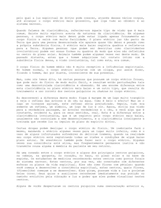pelo qual a luz espiritual do divino pode crescer, através desses vários corpos,
até alcançar o corpo etérico mais grosseiro, que liga tudo ao cérebro e ao
sistema nervoso.
Quando falamos de clarividência, referimo-nos àquele tipo de visão que é mais
comum. Existe muito equívoco acerca da natureza da clarividência. Em algumas
pessoas, o corpo etérico mais denso pode estar ligado apenas frouxamente ao
corpo físico e sairá com muita facilidade. O plano etérico jaz tão perto da
Terra que para uma pessoa desencarnada ele aparece quase tão denso e pesado como
a própria substância física. O etérico mais baixo registra quadros e reflete-os
para a Terra. Algumas pessoas (que podem ser descritas como clarividentes
involuntários) podem ver essas formas ou quadros do modo que eles são refletidos
no centro do plexo solar. Animais também podem algumas vezes ver deste modo. Em
passado distante, antes que o homem adquirisse tal contato íntimo com a
substância física densa, a visão involuntária, tal como esta, era comum.
O corpo físico do homem médio não é muito receptivo a influências espirituais.
No homem normal, o corpo etérico solta-se com um clique, por assim dizer,
ficando o homem, daí por diante, inconsciente de sua presença.
Mas, como nós temos dito, há certas pessoas que possuem um corpo etérico frouxo,
que pode sair do físico de modo muito fácil, e resultam então perturbações tais
como uma descontrolada clarividência e obsessão. Há uma enorme diferença entre
esta clarividência no plano etérico mais baixo e um outro tipo, que resulta do
treinamento e uso correto dos centros psíquicos ou chakras no corpo etérico.
Eu descreverei a diferença deste modo: fique à margem de um lago muito tranqüilo
e veja o reflexo das árvores e do céu na água. Como é belo o efeito! Mas se o
lago se tornasse agitado, este reflexo seria prejudicado. Depois, tudo era
somente um reflexo, um símbolo, um jogo de luz e cor. Agora, dirija sua visão
para a verdadeira paisagem, as árvores verdadeiras e o céu, e verá algo que é
constante, evidente e, para os seus sentidos, real. Esta é a diferença entre a
clarividência involuntária, que é um registro pelo corpo etérico mais baixo,
usualmente não controlado e sem desenvolvimento, e a clarividência inteligente e
treinada que recebe luz ou impulso do plano do espírito divino.
Certas drogas podem desligar o corpo etérico do físico. Um inebriante fará o
mesmo, mandando o etérico algumas vezes para um lugar muito infeliz, como é o
caso de alguns infortunados sofredores do delirium tremens, quando na realidade
seu corpo etérico está registrando todas as visões e condições de algum baixo
plano astral. Um anestésico também pode fazer sair o corpo etérico. Algumas
vezes sua consciência está ativa, mas freqüentemente permanece inativa e não
transmite cousa alguma à memória do paciente em seu retorno.
Há uma conexão entre o corpo etérico e alguns dos principais centros psíquicos,
na cabeça, na garganta, no coração, no baço, no plexo solar e na base da
espinha. Os estudantes de medicina reconhecerão estes centros como pontos focais
do sistema nervoso. Estes centros, por sua vez, são conectados com diferentes
esferas ou planos da vida espiritual. Eles são como flores com pétalas: quando
você começa a desenvolver a consciência espiritual, estes centros, quais flores,
(flowerlike) começam a se desenvolver. Eles giram, possuem vida e luz e projetam
belas cores. Seus guias e auxiliares reconhecem imediatamente sua posição no
caminho evolutivo pela vibração e luz e poder que eles podem visualizar nestes
centros.
Alguns de vocês despertaram os centros psíquicos numa reencarnação anterior e,
 