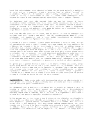 agora que reencarnaram, estes centros projetam luz que pode afrouxar a estrutura
do corpo etérico e ocasionar o que é descrito como um médium “natural” ou
clarividente “natural”. O verdadeiro clarividente, entretanto, é alguém que
trouxe do passado o conhecimento de como utilizarde forma inteligente estes
centros do corpo, e pode freqüentemente, desse modo, cumprir grande trabalho.
Nós esperamos que vocês não queiram todos de uma vez começar a tentar
desenvolver estes centros! Para fazer isso vocês necessitam de muito mais
conhecimento do que nós lhes estamos dando agora. Os centros começam a irradiar
quando a vontade e a inteligência os estão dirigindo para a atividade.
Usualmente, o centro que primeiro reage para as coisas que e encontram fora do
corpo físico é aquele situado no plexo solar.
Você diz: “Eu não posso ver ou ouvir, mas eu sinto”. Se você se esforçar para
analisar como você “sente”, não saberá. Mas se, cuidadosamente, examinar o que
aconteceu, você descobrirá que o plexo solar experimentou um sentimento
“esquisito”, e assim você “percebe” que sentiu.
O próximo é o centro frontal, algumas vezes denominado o Terceiro Olho, mas que
nós denominaremos aqui o chakra frontal. Este pode operar de forma metódica sob
a direção da vontade o do eu espiritual, e permitirá ao médium tornar-se
conhecedor das esferas espirituais. A verdadeira clarividência não é aquela
visão que sugere que você vê alguma coisa com o olho físico. A clarividência
repousa dentro do próprio ser. Pode parecer que você está olhando algum objeto
no exterior, mas, no momento, você está examinando profundamente este centro ou
chakra qual flor (flowerlike) dentro de si. Entretanto, você pode ser
clarividente com seus olhos fechados. De fato, você verá melhor assim. Você
dirá, sim, mas tudo aquilo pode ser somente imaginação! Imaginação é um termo
usado muito livremente. Imaginação é a porta para a verdadeira visão espiritual.
Não pense que os plexos frontal e solar são os únicos centros utilizados, porque
quando você entrar em contato com o plano intuicional ou celestial, você verá
não só com o frontal, mas com outros centros: na verdade, todo o ser vê. Quando
você alcança este plano, você registra ou reflete verdadeiramente os planos
espirituais. Através do amor divino, o centro cardíaco começa a pulsar e
irradiar as mais belas cores e luzes e então você se torna consciente da verdade
divina, e torna-se um médium ou canal da pura verdade.
CLARIAUDIÊNCIA - Cada pessoa pode, pelo treinamento, tornar-se clariaudiente até
certo ponto, pelo menos. A clariaudiência está governada por regras semelhantes
àquelas esboçadas para a clarividência.
Nos recém-nascidos, a audição é o primeiro sentido adquirido, depois o tato, em
seguida a visão. Observe isto, porque tem relação com o desenvolvimento
espiritual. Há um velho dito hermético que diz: “Tal como em cima, tal é
embaixo; assim como é embaixo, tal é em cima” e a experiência ensina-nos a
verdade disto em ambos os sentidos, esotérico e exotérico.
Muitos pensam que se eles ouvem o que é conhecido nos círculos espiritualistas
como voz direta, eles estão obtendo uma mensagem clara e pura dos seus amados no
mundo espiritual, porque nenhum instrumento humano é utilizado. Mas isto não é
assim, pois a voz percebida pelo assistente, embora aparentemente não tenha
conexão com o físico, é de fato produzida pela garganta e órgão vocais etéricos
do médium. Assim, a voz direta, embora percebida por um sentido físico e
aparentemente não relacionada com os órgãos da fala, necessita do corpo etérico
 