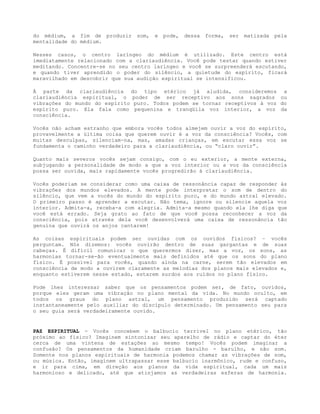 do médium, a fim de produzir som, e pode, dessa forma, ser matizada pela
mentalidade do médium.
Nesses casos, o centro laríngeo do médium é utilizado. Este centro está
imediatamente relacionado com a clariaudiência. Você pode testar quando estiver
meditando. Concentre-se no seu centro laríngeo e você se surpreenderá escutando,
e quando tiver aprendido o poder do silêncio, a quietude do espírito, ficará
maravilhado em descobrir que sua audição espiritual se intensificou.
À parte da clariaudiência do tipo etérico já aludida, consideremos a
clariaudiência espiritual, o poder de ser receptivo aos sons sagrados ou
vibrações do mundo do espírito puro. Todos podem se tornar receptivos à voz do
espírito puro. Ela fala como pequenina e tranqüila voz interior, a voz da
consciência.
Vocês não acham estranho que embora vocês todos almejem ouvir a voz do espírito,
provavelmente a última coisa que querem ouvir é a voz da consciência? Vocês, com
muitas desculpas, silenciam-na, mas, amadas crianças, em escutar essa voz se
fundamenta o caminho verdadeiro para a clariaudiência, ou “claro ouvir”.
Quanto mais severos vocês sejam consigo, com o eu exterior, a mente externa,
subjugando a personalidade de modo a que a voz interior ou a voz da consciência
possa ser ouvida, mais rapidamente vocês progredirão à clariaudiência.
Vocês poderiam se considerar como uma caixa de ressonância capaz de responder às
vibrações dos mundos elevados. A mente pode interpretar o som de dentro do
silêncio, que vem a vocês do mundo do espírito puro, e do mundo astral elevado.
O primeiro passo é aprender a escutar. Não tema, ignore ou silencie aquela voz
interior. Admita-a, receba-a com alegria. Admita-a mesmo quando ela lhe diga que
você está errado. Seja grato ao fato de que você possa reconhecer a voz da
consciência, pois através dela você desenvolverá uma caixa de ressonância tão
genuína que ouvirá os anjos cantarem!
As coisas espirituais podem ser ouvidas com os ouvidos físicos? – vocês
perguntam. Nós dizemos: vocês ouvirão dentro de suas gargantas e de suas
cabeças. É difícil comunicar o que querermos dizer, mas a voz, os sons, as
harmonias tornar-se-ão eventualmente mais definidos até que os sons do plano
físico. É possível para vocês, quando ainda na carne, serem tão elevados em
consciência de modo a ouvirem claramente as melodias dos planos mais elevados e,
enquanto estiverem nesse estado, estarem surdos aos ruídos no plano físico.
Pode lhes interessar saber que os pensamentos podem ser, de fato, ouvidos,
porque eles geram uma vibração no plano mental da vida. No mundo oculto, em
todos os graus do plano astral, um pensamento produzido será captado
instantaneamente pelo auxiliar do discípulo determinado. Um pensamento seu para
o seu guia será verdadeiramente ouvido.
PAZ ESPIRITUAL - Vocês concebem o balbucio terrível no plano etérico, tão
próximo ao físico? Imaginem sintonizar seu aparelho de rádio e captar do éter
cerca de uma vintena de estações ao mesmo tempo! Vocês podem imaginar a
confusão? Os pensamentos da humanidade criam barulho - barulho, e não som.
Somente nos planos espirituais de harmonia podemos chamar as vibrações de som,
ou música. Então, imaginem ultrapassar esse balbucio inarmônico, rude e confuso,
e ir para cima, em direção aos planos da vida espiritual, cada um mais
harmonioso e delicado, até que atinjamos as verdadeiras esferas de harmonia.
 