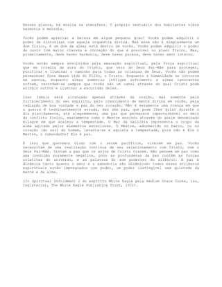 Nesses planos, há música na atmosfera. O próprio vestuário dos habitantes vibra
harmonia e melodia.
Vocês podem apreciar a beleza em algum pequeno grau? Vocês podem adquirir o
poder de sintonizar com aquela orquestra divina. Mas esse não é simplesmente um
dom físico, é um dom da alma; está dentro de vocês. Vocês podem adquirir o poder
de ouvir com maior clareza e correção do que é possível no plano físico. Mas,
primeiramente, deve haver harmonia, deve haver pureza, deve haver amor interno.
Vocês estão sempre envolvidos pela emanação espiritual, pela força espiritual
que se irradia da aura do Cristo, que veio do Deus Pai-Mãe para proteger,
purificar e iluminar o caminho para todas as crianças de Deus. Vocês não podem
permanecer fora dessa vida do Filho, o Cristo. Enquanto a humanidade se contorce
em agonia, enquanto almas sombrias infligem sofrimento e almas ignorantes
sofrem, recordem-se sempre que vocês são um canal através do qual Cristo pode
atingir outros e iluminar a escuridão deles.
Isso jamais será alcançado apenas através da oração, mas somente pelo
fortalecimento do seu espírito, pelo crescimento da mente divina em vocês, pela
radiação de boa vontade e paz do seu coração. Não é meramente uma crença em que
a guerra é terminantemente errada, mas uma paz, que pode lhes guiar durante o
dia placidamente, até alegremente, uma paz que permanece imperturbável no meio
do conflito físico, exatamente como o Mestre ensinou através do assim denominado
milagre em que acalmou a tempestade. O Mar da Galiléia representa o corpo da
alma agitado pelos elementos exteriores. O Mestre, adormecido no barco, ou no
coração (do ser) do homem, levanta-se e aquieta a tempestade, pois não é Ele o
Mestre, o comandante? Ele é paz.
É isso que queremos dizer com o serem pacíficos, viverem em paz. Vocês
necessitam de uma realização contínua de seu relacionamento com Cristo, com o
Deus Pai-Mãe. Sintam a paz que os anjos de Cristo trazem. Não pensem em paz como
uma condição puramente negativa, pois as profundezas da paz contêm as forças
criativas do universo, e as palavras do som poderoso do silêncio. A paz é
dinâmica tanto quanto o amor e a sabedoria são dinâmicos: todos esses atributos
espirituais estão impregnados com poder, um poder inatingível sem quietude da
mente e da alma.
(In Spiritual Unfoldment I do espírito White Eagle pela médium Grace Cooke, iss,
Inglaterra), The White Eagle Publishing Trust, 1972).
 