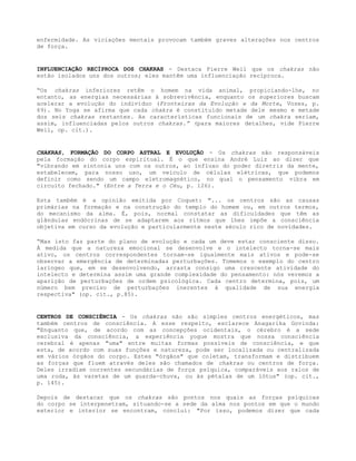 enfermidade. As viciações mentais provocam também graves alterações nos centros
de força.
INFLUENCIAÇÃO RECÍPROCA DOS CHAKRAS - Destaca Pierre Weil que os chakras não
estão isolados uns dos outros; eles mantêm uma influenciação recíproca.
“Os chakras inferiores retêm o homem na vida animal, propiciando-lhe, no
entanto, as energias necessárias à sobrevivência, enquanto os superiores buscam
acelerar a evolução do indivíduo (Fronteiras da Evolução e da Morte, Vozes, p.
69). No Yoga se afirma que cada chakra é constituído metade dele mesmo e metade
dos seis chakras restantes. As características funcionais de um chakra seriam,
assim, influenciadas pelos outros chakras.” (para maiores detalhes, vide Pierre
Weil, op. cit.).
CHAKRAS, FORMAÇÃO DO CORPO ASTRAL E EVOLUÇÃO - Os chakras são responsáveis
pela formação do corpo espiritual. É o que ensina André Luiz ao dizer que
"vibrando em sintonia uns com os outros, ao influxo do poder diretriz da mente,
estabelecem, para nosso uso, um veículo de células elétricas, que podemos
definir como sendo um campo eletromagnético, no qual o pensamento vibra em
circuito fechado." (Entre a Terra e o Céu, p. 126).
Esta também é a opinião emitida por Coquet: "... os centros são as causas
primárias na formação e na construção do templo do homem ou, em outros termos,
do mecanismo da alma. É, pois, normal constatar as dificuldades que têm as
glândulas endócrinas de se adaptarem aos ritmos que lhes impõe a consciência
objetiva em curso da evolução e particularmente neste século rico de novidades.
“Mas isto faz parte do plano de evolução e cada um deve estar consciente disso.
À medida que a natureza emocional se desenvolve e o intelecto torna-se mais
ativo, os centros correspondentes tornam-se igualmente mais ativos e pode-se
observar a emergência de determinadas perturbações. Tomemos o exemplo do centro
laríngeo que, em se desenvolvendo, arrasta consigo uma crescente atividade do
intelecto e determina assim uma grande complexidade do pensamento: nós veremos a
aparição de perturbações de ordem psicológica. Cada centro determina, pois, um
número bem preciso de perturbações inerentes à qualidade de sua energia
respectiva" (op. cit., p.85).
CENTROS DE CONSCIÊNCIA - Os chakras não são simples centros energéticos, mas
também centros de consciência. A esse respeito, esclarece Anagarika Govinda:
"Enquanto que, de acordo com as concepções ocidentais, o cérebro é a sede
exclusiva da consciência, a experiência yogue mostra que nossa consciência
cerebral é apenas "uma" entre muitas formas possíveis de consciência, e que
esta, de acordo com suas funções e natureza, pode ser localizada ou centralizada
em vários órgãos do corpo. Estes "órgãos" que coletam, transformam e distribuem
as forças que fluem através deles são chamados de chakras ou centros de força.
Deles irradiam correntes secundárias de força psíquica, comparáveis aos raios de
uma roda, às varetas de um guarda-chuva, ou às pétalas de um lótus" (op. cit.,
p. 145).
Depois de destacar que os chakras são pontos nos quais as forças psíquicas
do corpo se interpenetram, situando-se a sede da alma nos pontos em que o mundo
exterior e interior se encontram, conclui: "Por isso, podemos dizer que cada
 