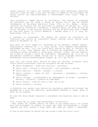 centro psíquico nos quais nos tornamos cônscios desta penetração espiritual
torna-se a sede da alma, e que pela ativação ou despertar das atividades dos
vários centros nós espiritualizamos e transformamos nosso corpo" (idem p.
145/146).
Jung considera-os também centros de consciência: "uma espécie de graduação
de consciência que vai desde a região do períneo até o topo da cabeça"
(Fundamentos de Psicologia Analítica, Vozes, 1972, p. 26). Miguel Serrano
registrou uma conversa tida com Jung sobre os chakras: "Os chakras, diz Jung,
são centros da consciência e Kundalini, a Serpente Ígnea, que dorme na base da
coluna vertebral, é uma corrente emocional que une de baixo para cima e também
de cima para baixo" (O Circulo Hermético - Hermann Hesse a C. G. Jung, Ed.
Brasiliense, 1970, p. 71).
E reafirmou na conversação: "Os chakras são centros de consciência. Os
inferiores são centros de consciência animal. Existem outros centros ainda
abaixo do Muladhara" (p. 72).
Este ponto de vista também foi sustentado em um seminário (Hauers Seminar.
Psychological comentary by C. G. Jung, Zurich, 1932, exemplar datilografado,
Bíblíthéque de Jung - cit., por Pierre Weil, Mística do Sexo, E. Itatiaia, pp.
104/105 e 113). Jung observa que na história da humanidade, o centro da
consciência sofreu variações e, ainda agora, existem tribos, como dos Pueblos,
que situam no coração o centro de consciência. (Fundamentos, pp. 06 e 07). Os
ensinamentos esotéricos também indicam que as várias raças-mãe desenvolveram
determinados centros preferentemente (Coquet, op. cit., pp. 35/37).
Jung (cit. por Pierre Weil, Mística do Sexo, pp 104/105), interpreta estes
vários centros assinalando o grau de consciência de cada um deles:
 Centro fundamental - mundo dos instintos - consciente.
 Centro sacro - entrada no inconsciente - novo nascimento - batismo.
 Centro umbilical – emoções – paixões - o inferno.
 Centro cardíaco - começo do self – sentimento - pensamento e valores.
Individuação.
 Centro laríngeo - reconhecimento da independência da psique - pensamento
abstrato – conceitos - produtos da imaginação.
 Centro frontal - união do self no todo, não no ego.
 Centro coronário - nirvana.
A referência aos chakras como centros de consciência permite-nos entender uma
passagem de O Livro dos Espíritos, aparentemente defasada no tempo, mesmo na
época de sua recepção.
No item 146, Allan Kardec registrou o ensinamento dos Espíritos sobre a sede da
alma:
"146. A alma tem, no corpo, sede determinada e circunscrita?
- Não; porém, nos grandes gênios, em todos os que pensam muito, ela reside
mais particularmente na cabeça, ao passo que ocupa principalmente o coração
naqueles que muito sentem e cujas ações têm todas por objeto a humanidade.
a) Que se deve pensar da opinião dos que situam a alma num centro vital?
 