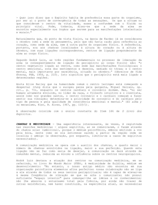 - Quer isso dizer que o Espírito habita de preferência essa parte do organismo,
por ser aí o ponto de convergência de todas as sensações. Os que a situam no
que consideram o centro da vitalidade, esses a confundem com o fluído ou
princípio vital. Pode, todavia, dizer-se que a sede da alma se
encontra especialmente nos órgãos que servem para as manifestações intelectuais
e morais."
Naturalmente que, do ponto de vista físico, na época de Kardec já se considerava
o cérebro como a sede do pensamento, pelo que não havia razão para referência ao
coração, como sede da alma, nem à outra parte do organismo físico. A referência,
portanto, era aos chakras localizados à altura do coração ou à altura do
cérebro, com suas ligações correspondentes, centros de ligação preponderante da
alma ao corpo físico.
Segundo André Luiz, as três regiões fundamentais no processo de liberação da
alma (e conseqüentemente de ligação do perispírito ao corpo físico) são: "o
centro vegetativo ligado ao ventre, como sede das manifestações fisiológicas; o
centro emocional, zona dos sentimentos e desejos, sediado no tórax; e o centro
mental, mais importante por excelência, situado no cérebro.” (Obreiros de Vida
Eterna, FEB, 1956, p. 210). Isto significa que o perispírito está mais ligado a
determinadas regiões.
Anota Alice Bailey que na humanidade comum o centro laríngeo está começando a
despertar (Jung dizia que o europeu pensa pela garganta, Miguel Serrano, op.
cit., p. 71), enquanto os centros cardíaco e coronário dormem. Mas, “no ser
humano altamente evoluído, no líder da raça, o filósofo intuitivo e o cientista,
assim como nos grandes santos, o centro coronário e o cardíaco começam a fazer
sentir sua vibração; determina-se a prioridade do coronário e do cardíaco pelo
tipo de pessoa e pela qualidade de consciência emocional e mental." (El alma y
su mecanismo, Kier, B. Aires, 1967, pp. 110/1).
A observação coincide com o ensino constante do Item 146 de O Livro dos
Espíritos.
CHAKRAS E MEDIUNIDADE - Uma experiência interessante, às vezes, é registrada
nas reuniões mediúnicas - alguns espíritos, ao se comunicarem, o fazem através
do chakra solar (umbilical), porque o médium psicofônico, embora emitindo a voz
pela boca, sente como se ela estivesse saindo a partir da região onde se
localiza o umbigo (a observação, por enquanto, limitou-se a casos de espíritos
necessitados).
A comunicação mediúnica se opera com o auxílio dos chakras, e quanto maior o
número de chakras envolvidos na ligação, maior a sua perfeição. Quando esta
ligação não se faz como seria de desejar, a comunicação se dará através de
comunhão mental, reduzida ao mínimo a influência sobre os centros neuropsíquicos.
André Luiz destaca a atuação dos centros na comunicação mediúnica, em se
referindo, no livro No Mundo Maior (FEB), à mediunidade de Eulália, médium em
desenvolvimento: “No entanto, o nosso antigo médico não encontra em sua
organização psicofísica elementos afins perfeitos: nossa colaboração não se liga
a ele através de todos os seus centros perispirituais; não é capaz de elevar-se
à mesma freqüência de vibração em que se acha o comunicante; não possui
suficiente "espaço interior" para comungar-lhe as idéias e os conhecimentos;
não lhe absorve o entusiasmo total pela Ciência, por ainda não trazer de
outras existências, nem haver construído, na experiência atual, as necessárias
 