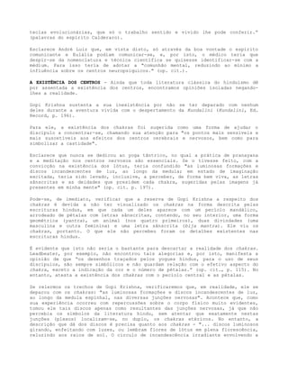 teclas evolucionárias, que só o trabalho sentido e vivido lhe pode conferir.”
(palavras do espírito Calderaro).
Esclarece André Luiz que, em vista disto, só através da boa vontade o espírito
comunicante e Eulália podiam comunicar-se, e, por isto, o médico teria que
despir-se da nomenclatura e técnica científica se quisesse identificar-se com a
médium. Para isso teria de adotar a "comunhão mental, reduzindo ao mínimo a
influência sobre os centros neuropsíquicos." (op. cit.).
A EXISTÊNCIA DOS CENTROS - Ainda que toda literatura clássica do hinduísmo dê
por assentada a existência dos centros, encontramos opiniões isoladas negando-
lhes a realidade.
Gopi Krishna sustenta a sua inexistência por não se ter deparado com nenhum
deles durante a aventura vivida com o despertamento da Kundalini (Kundalini, Ed.
Record, p. 196).
Para ele, a existência dos chakras foi sugerida como uma forma de ajudar o
discípulo a concentrar-se, chamando sua atenção para "os pontos mais sensíveis e
mais suscetíveis aos efeitos dos centros cerebrais e nervosos, bem como para
simbolizar a castidade".
Esclarece que nunca se dedicou ao yoga tântrico, no qual a prática de pranayana
e a meditação nos centros nervosos são essenciais. Se o tivesse feito, com a
convicção na existência dos lótus, teria confundido "as luminosas formações e
discos incandescentes de luz, ao longo da medula; em estado de imaginação
excitada, teria sido levado, inclusive, a perceber, de forma bem viva, as letras
sânscritas e as deidades que presidem cada chakra, sugeridas pelas imagens já
presentes em minha mente" (op. cit. p. 197).
Pode-se, de imediato, verificar que a reserva de Gopi Krishna a respeito dos
chakras é devida a não ter visualizado os chakras na forma descrita pelas
escrituras hindus, em que cada um deles aparece com um pecíolo mandálico,
arrodeado de pétalas com letras sânscritas, contendo, no seu interior, uma forma
geométrica (yantra), um animal (nos quatro primeiros), duas divindades (uma
masculina e outra feminina) e uma letra sânscrita (bija mantra). Ele viu os
chakras, portanto. O que ele não percebeu foram os detalhes existentes nas
escrituras hindus.
É evidente que isto não seria o bastante para descartar a realidade dos chakras.
Leadbeater, por exemplo, não encontrou tais alegorias e, por isto, manifesta a
opinião de que “os desenhos traçados pelos yogues hindus, para o uso de seus
discípulos, são sempre simbólicos e não guardam relação com o efetivo aspecto do
chakra, exceto a indicação da cor e o número de pétalas.” (op. cit., p. 115). No
entanto, atesta a existência dos chakras com o pecíolo central e as pétalas.
Se relermos os trechos de Gopi Krishna, verificaremos que, em realidade, ele se
deparou com os chakras: "as luminosas formações e discos incandescentes de luz,
ao longo da medula espinhal, nas diversas junções nervosas". Acontece que, como
sua experiência ocorreu com repercussões sobre o corpo físico muito evidentes,
tomou ele tais discos apenas como resultantes das junções nervosas, já que não
percebia os símbolos da literatura hindu, sem atentar que exatamente nestas
junções (plexos) localizam-se, no duplo, os chakras etéricos. No entanto, a
descrição que dá dos discos é precisa quanto aos chakras - "... discos luminosos
girando, enfeitando com luzes, ou lembram flores de lótus em plena florescência,
reluzindo aos raios de sol. O círculo de incandescência irradiante envolvendo a
 