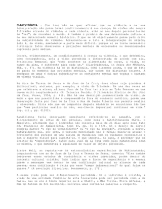 CLARIVIDÊNCIA - Com isso não se quer afirmar que na vidência e na sua
interpretação não possa haver condicionamento à sua crença. As visões são sempre
filtradas através do vidente, e cada vidente, além do seu ângulo personalíssimo
de "ver", de conceber o mundo, é também o produto de uma determinada cultura e
de seu determinado momento histórico. O que se vê objetivamente passa pelo crivo
da subjetividade do vidente. Acrescente-se a isto a interpretação do objeto,
isto é, da visão, exatamente a parte mais difícil, porque aí se torna necessário
distinguir fatos observados e projeções mentais de encarnados ou desencarnados
captáveis pelo médium.
Ocorre, evidentemente, um condicionamento à crença na vidência, o que determina,
como conseqüência, seja a visão percebida e interpretada de acordo com ela.
Preleciona Emmanuel que “como acontece na alimentação do corpo, a visão, no
campo da alma, é diferente para cada um.” (Clarividência, in Seara dos Médiuns,
FEB, p. 47). Na vidência há de se distinguir, como dissemos acima, o que de fato
se passa no momento das projeções mentais, que podem ter distintas origens. A
recepção de umas e outras subordina-se ao continente mental que traduz o captado
em termos visuais.
Na obra de Tereza de Jesus e de Juan de La Cruz, duas almas cuja grandeza é
indiscutível, anotamos, por exemplo, a visão da Trindade. Em uma das vezes em
que celebrava a missa, afirmou Juan de La Cruz ter visto as Três Pessoas em uma
nuvem muito resplandecente (M. Teixeira Penido, O Itinerário Místico de São João
da Cruz, Vozes, 1954, p. 61). Não há uma descrição pormenorizada da visão, de
modo a que nos possibilite a compreendê-la fora do contexto católico, porém uma
observação feita por Juan de La Cruz a Ana de Santo Alberto nos permite avaliar
o observado. Dizia ele que em companhia daquele mistério se encontrava tão bem
que "sem particular auxílio do céu, ser-lhe-ia impossível continuar em vida.”
(op. cit., pp. 61162).
Ramakrishna fazia observação semelhante referindo-se ao samadhi, com o
florescimento do lótus de mil pétalas, onde mora o Satchitdananda Shiva, o
Absoluto, afirmando que o indivíduo não resistia mais de 21 dias após esse fato
(El Evangelio de Ramakrishna, tomo II, pp. 16 e 173). Só o desejo de servir
poderia manter “o ego do Conhecimento” ou “o ego da Devoção”, evitando a morte.
Naturalmente que, por isto, o período mencionado não é fatal; busca-se avisar o
praticante dos perigos de uma subida de Kundalini sem os cuidados necessários e
sem o suporte físico para suportá-lo. O que importa, no caso, é perceber que os
efeitos da "experiência", tanto para Juan de La Cruz como para Ramakrishna eram
os mesmos, o que demonstra a igualdade de valor do objeto percebido.
Pierre Weil, ao reportar-se às extraordinárias experiências de Muktanananda,
comparando-as com as de Juan de La Cruz e Tereza de Jesus, comenta: “Eles também
descrevem esses estados de consciência e visões parecidas, porém dentro do
contexto cultural cristão. Tudo indica que a fonte de experiência é a mesma;
porém a mensagem vem dentro de uma codificação cultural ao alcance de cada
pessoa; essa codificação é feita por esse “campo informacional” do qual falam os
russos." (A revolução Silenciosa, Pensamento, p. 171).
A mesma visão pode ser diferentemente percebida. Se o indivíduo é cristão, a
visão de uma entidade feminina de alta hierarquia pode ser percebida como a de
Maria, mas se ele é hindu reportar-se-á a Shakti, a Mãe Divina. Mirra Alfassa, a
Mãe do Ashram de Sri Aurobindo, escreveu umas certeiras palavras a respeito.
 