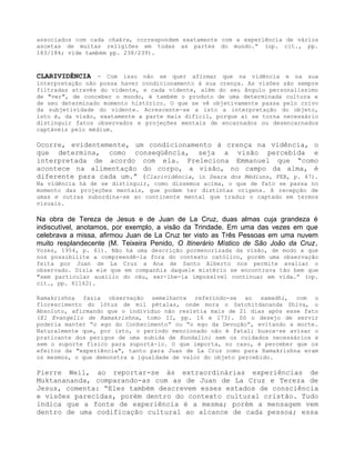 associados com cada chakra, correspondem exatamente com a experiência de vários
ascetas de muitas religiões em todas as partes do mundo.” (op. cit., pp.
183/184; vide também pp. 238/239).
CLARIVIDÊNCIA - Com isso não se quer afirmar que na vidência e na sua
interpretação não possa haver condicionamento à sua crença. As visões são sempre
filtradas através do vidente, e cada vidente, além do seu ângulo personalíssimo
de "ver", de conceber o mundo, é também o produto de uma determinada cultura e
de seu determinado momento histórico. O que se vê objetivamente passa pelo crivo
da subjetividade do vidente. Acrescente-se a isto a interpretação do objeto,
isto é, da visão, exatamente a parte mais difícil, porque aí se torna necessário
distinguir fatos observados e projeções mentais de encarnados ou desencarnados
captáveis pelo médium.
Ocorre, evidentemente, um condicionamento à crença na vidência, o
que determina, como conseqüência, seja a visão percebida e
interpretada de acordo com ela. Preleciona Emmanuel que “como
acontece na alimentação do corpo, a visão, no campo da alma, é
diferente para cada um.” (Clarividência, in Seara dos Médiuns, FEB, p. 47).
Na vidência há de se distinguir, como dissemos acima, o que de fato se passa no
momento das projeções mentais, que podem ter distintas origens. A recepção de
umas e outras subordina-se ao continente mental que traduz o captado em termos
visuais.
Na obra de Tereza de Jesus e de Juan de La Cruz, duas almas cuja grandeza é
indiscutível, anotamos, por exemplo, a visão da Trindade. Em uma das vezes em que
celebrava a missa, afirmou Juan de La Cruz ter visto as Três Pessoas em uma nuvem
muito resplandecente (M. Teixeira Penido, O Itinerário Místico de São João da Cruz,
Vozes, 1954, p. 61). Não há uma descrição pormenorizada da visão, de modo a que
nos possibilite a compreendê-la fora do contexto católico, porém uma observação
feita por Juan de La Cruz a Ana de Santo Alberto nos permite avaliar o
observado. Dizia ele que em companhia daquele mistério se encontrava tão bem que
"sem particular auxílio do céu, ser-lhe-ia impossível continuar em vida.” (op.
cit., pp. 61162).
Ramakrishna fazia observação semelhante referindo-se ao samadhi, com o
florescimento do lótus de mil pétalas, onde mora o Satchitdananda Shiva, o
Absoluto, afirmando que o indivíduo não resistia mais de 21 dias após esse fato
(El Evangelio de Ramakrishna, tomo II, pp. 16 e 173). Só o desejo de servir
poderia manter “o ego do Conhecimento” ou “o ego da Devoção”, evitando a morte.
Naturalmente que, por isto, o período mencionado não é fatal; busca-se avisar o
praticante dos perigos de uma subida de Kundalini sem os cuidados necessários e
sem o suporte físico para suportá-lo. O que importa, no caso, é perceber que os
efeitos da "experiência", tanto para Juan de La Cruz como para Ramakrishna eram
os mesmos, o que demonstra a igualdade de valor do objeto percebido.
Pierre Weil, ao reportar-se às extraordinárias experiências de
Muktanananda, comparando-as com as de Juan de La Cruz e Tereza de
Jesus, comenta: “Eles também descrevem esses estados de consciência
e visões parecidas, porém dentro do contexto cultural cristão. Tudo
indica que a fonte de experiência é a mesma; porém a mensagem vem
dentro de uma codificação cultural ao alcance de cada pessoa; essa
 