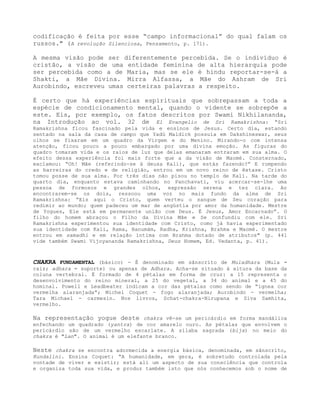 codificação é feita por esse “campo informacional” do qual falam os
russos." (A revolução Silenciosa, Pensamento, p. 171).
A mesma visão pode ser diferentemente percebida. Se o indivíduo é
cristão, a visão de uma entidade feminina de alta hierarquia pode
ser percebida como a de Maria, mas se ele é hindu reportar-se-á a
Shakti, a Mãe Divina. Mirra Alfassa, a Mãe do Ashram de Sri
Aurobindo, escreveu umas certeiras palavras a respeito.
É certo que há experiências espirituais que sobrepassam a toda a
espécie de condicionamento mental, quando o vidente se sobrepõe a
este. Eis, por exemplo, os fatos descritos por Swami Nikhilananda,
na Introdução ao vol. 32 de El Evangelio de Sri Ramakrishna: “Sri
Ramakrishna ficou fascinado pela vida e ensinos de Jesus. Certo dia, estando
sentado na sala da casa de campo que Yadú Maldick possuía em Dakshineswar, seus
olhos se fixaram em um quadro da Virgem e do Menino. Mirando-o com intensa
atenção, ficou pouco a pouco embargado por uma divina emoção. As figuras do
quadro tomaram vida e os raios de luz que delas emanaram entraram em sua alma. O
efeito dessa experiência foi mais forte que a da visão de Maomé. Consternado,
exclamou: “Oh! Mãe (referindo-se à deusa Kali), que estás fazendo?” E rompendo
as barreiras do credo e de religião, entrou em um novo reino de êxtase. Cristo
tomou posse de sua alma. Por três dias não pisou no templo de Kali. Na tarde do
quarto dia, enquanto estava caminhando no Panchavati, viu acercar-se-lhe uma
pessoa de formosos e grandes olhos, expressão serena e tez clara. Ao
encontrarem-se os dois, ressoou uma voz no mais fundo da alma de Sri
Ramakrishna: “Eis aqui o Cristo, quem verteu o sangue de Seu coração para
redimir ao mundo; quem padeceu um mar de angústia por amor da humanidade. Mestre
de Yogues, Ele está em permanente união com Deus. É Jesus, Amor Encarnado”. O
filho do homem abraçou o Filho da Divina Mãe e Se confundiu com ele. Sri
Ramakrishna experimentou sua identidade com Cristo, como já havia experimentado
sua identidade com Kali, Rama, Hanumám, Radha, Krishna, Brahma e Maomé. O mestre
entrou em samadhi e em relação íntima com Brahma dotado de atributos" (p. 441
vide também Swami Vijoyananda Ramakrishna, Deus Homem, Ed. Vedanta, p. 41).
CHAKRA FUNDAMENTAL (básico) - É denominado em sânscrito de Muladhara (Mula =
raiz; adhara = suporte) ou apenas de Adhara. Acha-se situado à altura da base da
coluna vertebral. É formado de 4 pétalas em forma de cruz: a 15 representa o
desenvolvimento do reino mineral, a 25 do vegetal, a 34 do animal e a 45 do
hominal. Powell e Leadbeater indicam a cor das pétalas como sendo de “ígnea cor
vermelha alaranjada”; Michel Coquet - fogo alaranjada; Aurobindo - vermelha;
Tara Michael - carmesin. Nos livros, Schat-chakra-Nirupana e Síva Samhita,
vermelho.
Na representação yogue deste chakra vê-se um pericárdio em forma mandálica
enfechando um quadrado (yantra) de cor amarelo ouro. As pétalas que envolvem o
pericárdio são de um vermelho escarlate. A sílaba sagrada (bija) no meio do
chakra é "Lan". O animal é um elefante branco.
Neste chakra se encontra adormecida a energia básica, denominada, em sânscrito,
Kundalini. Ensina Coquet: “A humanidade, em gera, é sobretudo controlada pela
vontade de viver e existir; está ali um aspecto de sua consciência que controla
e organiza toda sua vida, e produz também isto que nós conhecemos sob o nome de
 