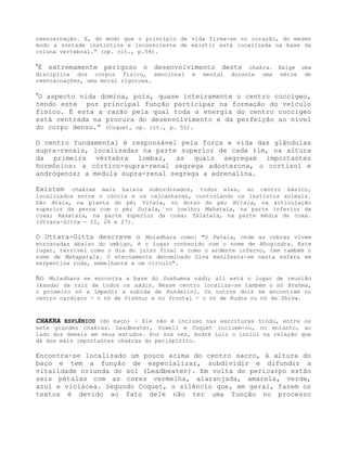reencarnação. E, do modo que o princípio de vida firma-se no coração, do mesmo
modo a vontade instintiva e inconsciente de existir está localizada na base da
coluna vertebral.” (op. cit., p.54).
”É extremamente perigoso o desenvolvimento deste chakra. Exige uma
disciplina dos corpos físico, emocional e mental durante uma série de
reencarnações, uma moral rigorosa.
”O aspecto vida domina, pois, quase inteiramente o centro coccígeo,
tendo este por principal função participar na formação do veículo
físico. É esta a razão pela qual toda a energia do centro coccígeo
está centrada na procura do desenvolvimento e da perfeição ao nível
do corpo denso.” (Coquet, op. cit., p. 55).
O centro fundamental é responsável pela força e vida das glândulas
supra-renais, localizadas na parte superior de cada rim, na altura
da primeira vértebra lombar, as quais segregam importantes
hormônios: a córtico-supra-renal segrega adosterona, o cortisol e
andrógenos; a medula supra-renal segrega a adrenalina.
Existem chakras mais baixos subordinados, todos eles, ao centro básico,
localizados entre o cóccix e os calcanhares, controlando os instintos animais.
São Atala, na planta do pé; Vitala, no dorso do pé; Nitala, na articulação
superior da perna com o pé; Sutala, no joelho; Mahatala, na parte inferior da
coxa; Rasatala, na parte superior da coxa; Talatala, na parte média da coxa.
(Uttara-Gitta - II, 26 e 27).
O Uttara-Gitta descreve o Muladhara como: "O Patala, onde as cobras vivem
enroscadas abaixo do umbigo, é o lugar conhecido com o nome de Bhogindra. Este
lugar, terrível como o dia do juízo final e como o ardente inferno, tem também o
nome de Mahapatala. O eternamente denominado Giva manifesta-se nesta esfera em
serpentina roda, semelhante a um círculo".
No Muladhara se encontra a base do Sushumna nádi; ali está o lugar de reunião
(kanda) da raiz de todos os nádis. Nesse centro localiza-se também o nó Brahma,
o primeiro nó a impedir a subida de Kundalini. Os outros dois se encontram no
centro cardíaco - o nó de Vishnu; e no frontal - o nó de Rudra ou nó de Shiva.
CHAKRA ESPLÊNICO (do baço) - Ele não é incluso nas escrituras hindu, entre os
sete grandes chakras. Leadbeater, Powell e Coquet incluem-no, no entanto, ao
lado dos demais em seus estudos. Por sua vez, André Luiz o inclui na relação que
dá dos mais importantes chakras do perispírito.
Encontra-se localizado um pouco acima do centro sacro, à altura do
baço e tem a função de especializar, subdividir e difundir a
vitalidade oriunda do sol (Leadbeater). Em volta do pericarpo estão
seis pétalas com as cores vermelha, alaranjada, amarela, verde,
azul e violácea. Segundo Coquet, o silêncio que, em geral, fazem os
textos é devido ao fato dele não ter uma função no processo
 