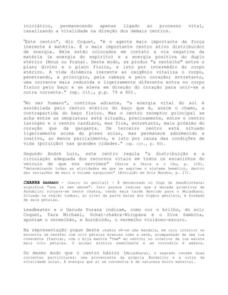 iniciático, permanecendo apenas ligado ao processo vital,
canalizando a vitalidade na direção dos demais centros.
”Este centro”, diz Coquet, “é o agente mais importante da força
inerente à matéria. É o mais importante centro ativo distribuidor
de energia. Nele estão colocados em contato a via negativa da
matéria (a energia do espírito) e a energia positiva do duplo
etérico (Nous ou Prana). Deste modo, se produz "a centelha" entre o
plano divino e o plano físico, e isto por intermédio do corpo
etérico. A vida dinâmica inerente ao oxigênio vitaliza o corpo,
penetrando, a princípio, pela cabeça e pelo coração; entretanto,
uma corrente mais reduzida e ligeiramente diferente entra no corpo
físico pelo baço e se eleva em direção do coração para unir-se a
outra corrente.” (op. cit., p.p. 79 e 80).
“No ser humano”, continua adiante, “a energia vital do sol é
assimilada pelo centro etérico do baço que é, assim o chamo, a
contrapartida do baço físico. Mas o centro receptor principal se
acha entre as omoplatas; está situado, precisamente, entre o centro
laríngeo e o centro cardíaco, mas fica, entretanto, mais próximo do
coração que da garganta. Um terceiro centro está situado
ligeiramente acima do plexo solar, mas permanece adormecido e
inativo, ao menos parcialmente, e isto por causa das condições de
vida (poluição) nas grandes cidades.” (op. cit., p. 80).
Segundo André Luiz, este centro regula “a distribuição e a
circulação adequada dos recursos vitais em todos os escaninhos do
veículo de que nos servimos” (Entre a Terra e o Céu, p. 128),
“determinando todas as atividades em que se exprime o sistema hemático, dentro
das variações de meio e volume sanguíneo” (Evolução em Dois Mundos, p. 27).
CHAKRA SAGRADO - (sacro ou genital) - É denominado no Yoga de Swadhisthana:
significa "one is own above". Isto parece indicar que a morada primitiva de
Kundalini situava-se neste chakra, tendo mais tarde descido para o Muladhara.
Situado na região lombar, ao nível da parte baixa dos órgãos genitais, é formado
de seis pétalas.
Leadbeater e o Garuda Purana indicam, como cor o brilho, do sol;
Coquet, Tara Michael, Schat-chakra-Nirupana e o Siva Samhita,
apontam o vermelhão, e Aurobindo, o vermelho violáceo-escuro.
Na representação yogue deste chakra vê-se uma mandala, em cujo interior se
encontra um nenúfar com oito pétalas brancas como a neve, acompanhado de uma lua
crescente (Yantra), com o bija mantra "Vam" ao centro; no interior da lua existe
mais oito pétalas. O animal místico semelhante a um crocodilo é makara.
Do mesmo modo que o centro básico (Muladhara), o sagrado recebe duas
correntes particulares: uma proveniente da própria Kundalini e a outra da
vitalidade solar. A energia que aí se concentra é de natureza muito material.
 