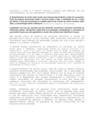 cardíaco, o timo e o centro frontal, ligação que depende, em seu
funcionamento, do seu desempenho satisfatório.
O despertamento do centro solar revela uma natureza benevolente e cheia de compaixão.
Entre os poderes decorrentes estão o domínio sobre o fogo, a habilidade de ver o corpo
por dentro, o livrar-se de doenças e a aptidão para enviar o prana ao centro cardíaco; além
disto, a concentração sobre o Manipura desenvolve a digestão (Satyananda).
Leadbeater, por sua vez, assinala que seu despertar condiciona o indivíduo a perceber as
influências astrais, distinguindo vagamente sua qualidade, possibilitando a percepção de
que existem locais que são agradáveis e outros não, embora sem identificar a causa.
Uma grande parte da energia da natureza emocional e astral se
derrama pelo centro solar, devendo cada indivíduo esforçar-se por
transmutar esta energia em aspiração, porque por ele é que operam o
médium e o vidente (Coquet).
A grande tarefa encontra-se em transferir as energias do centro
solar para o cardíaco. Localizado entre os chakras inferiores e os
superiores, o solar é um centro de síntese onde se reúnem as energias dos
centros inferiores que devem ser elevadas; é o ponto de fusão entre as energias
da personalidade e as da alma. O indivíduo pode optar pelo desenvolvimento
espiritual, buscando elevar a consciência a níveis superiores, ou pode preferir
mantê-la unida aos centros inferiores, o que o tornará egoísta, egocêntrico,
hipersensível, angustiado, etc. As doenças de fundo emocional, geralmente
causadas pelas frustrações e inibições, encontram nele sua causa. Também os
males do estômago, do intestino, as perturbações hepáticas, etc., decorrem de
perturbações no centro solar.
O desenvolvimento do centro solar, como de todos os demais centros,
acarreta determinadas perturbações relacionadas com a qualidade da
energia respectiva. Por isso Coquet adverte que se faça um esforço
consciente com relação ao centro solar e à vida emocional, pois “a
usura e a degradação que surgem predisporão o indivíduo a uma
frágil santidade, na verdade inexistente, e isto por causa das
energias interiores mal dirigidas e, sobretudo, mal empregadas”.
(op. cit., p. 85). Torna-se indispensável operar a transferência de energia para
o centro cardíaco.
Coquet recomenda que as pessoas cuja consciência ainda está
fortemente localizada no centro solar, que se exprime mais pela
emoção que pela razão, devem abster-se de exercícios respiratórios
e até de exercícios cuja finalidade seja desenvolver faculdades
psíquicas: no primeiro caso, porque os exercícios respiratórios só
fariam intensificar desejos e emoções; no segundo caso, porque o
desenvolvimento obtido se prenderá às forças instintivas de sua
natureza menos elevada.
 