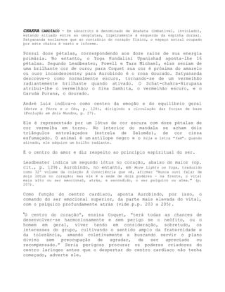 CHAKRA CARDÍACO - Em sânscrito é denominado de Anahata (imbatível, inviolado),
estando situado entre as omoplatas, ligeiramente à esquerda da espinha dorsal.
Satyananda esclarece que ao contrário do coração físico, o espaço astral ocupado
por este chakra é vasto e informe.
Possui doze pétalas, correspondendo aos doze raios de sua energia
primária. No entanto, o Yoga Kundalini Upanishad aponta-lhe 16
pétalas. Segundo Leadbeater, Powell e Tara Michael, elas seriam de
uma brilhante cor de ouro; para Coquet sua cor é próxima do amarelo
ou ouro incandescente; para Aurobindo é o rosa dourado. Satyananda
descreve-o como normalmente escuro, tornando-se de um vermelhão
radiantemente brilhante quando ativado. O Schat-chakra-Nirupana
atribui-lhe o vermelhão; o Siva Samhita, o vermelhão escuro, e o
Garuda Purana, o dourado.
André Luiz indica-o como centro da emoção e do equilíbrio geral
(Entre a Terra e o Céu, p. 128), dirigindo a circulação das forças de base
(Evolução em dois Mundos, p. 27).
Ele é representado por um lótus de cor escura com doze pétalas de
cor vermelha em torno. No interior do mandala se acham dois
triângulos entrelaçados (estrela de Salomão), de cor cinza
esfumaçado. O animal é um antílope negro e o bija a letra "Yam". Quando
ativado, ele adquire um brilho radiante.
É o centro do amor e diz respeito ao princípio espiritual do ser.
Leadbeater indica um segundo lótus no coração, abaixo do maior (op.
cit., p. 129). Aurobindo, no entanto, em More Lights on Yoga, traduzido
como 32º volume da coleção A Consciência que vê, afirma: “Nunca ouvi falar de
dois lótus no coração; mas ele é a sede de dois poderes - na frente, o vital
mais alto ou ser emocional, atrás, e escondido, o ser psíquico ou alma.” (p.
207).
Como função do centro cardíaco, aponta Aurobindo, por isso, o
comando do ser emocional superior, da parte mais elevada do vital,
com o psíquico profundamente atrás (vide p.p. 203 a 205).
”O centro do coração”, ensina Coquet, “terá todas as chances de
desenvolver-se harmoniosamente e sem perigo se o neófito, ou o
homem em geral, viver tendo em consideração, sobretudo, os
interesses do grupo, cultivando o sentido amplo da fraternidade e
da tolerância, amando coletivamente e buscando servir o plano
divino sem preocupação de agradar, de ser apreciado ou
recompensado.” Seria perigoso procurar os poderes criadores do
centro laríngeo antes que o despertar do centro cardíaco não tenha
começado, adverte ele.
 