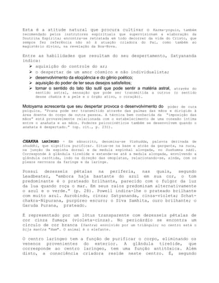 Esta é a atitude natural que procura cultivar o Karma-yoguin, também
recomendado pelos instrutores espirituais que supervisionam a elaboração da
Doutrina Espírita; encontra-se retratada em todo decorrer da vida do Cristo, que
sempre fez referência não só à atuação criadora do Pai, como também ao
magistério divino, na revelação da Boa-Nova.
Entre as habilidades que resultam do seu despertamento, Satyananda
indica:
 aquisição do controle do ar;
 o despertar de um amor cósmico e não individualista;
 desenvolvimento da eloqüência e do gênio poético;
 aquisição do poder de ter seus desejos satisfeitos;
 tornar o sentido do tato tão sutil que pode sentir a matéria astral, através do
sentido astral, sensação que pode ser transmitida a outros (o sentido
desse chakra é a pele e o órgão ativo, o coração).
Motoyama acrescenta que seu despertar provoca o desenvolvimento do poder de cura
psíquica. “Prana pode ser transmitido através das palmas das mãos e dirigido à
área doente do corpo de outra pessoa. A técnica bem conhecida da “imposição das
mãos” está provavelmente relacionada com o estabelecimento de uma conexão íntima
entre o anahata e as mãos. Poderes psicocinéticos também se desenvolvem quando o
anahata é despertado.” (op. cit., p. 231).
CHAKRA LARÍNGEO - Em sânscrito, denomina-se Vishudda, palavra derivada de
shuddhi, que significa purificar. Situa-se na base e atrás da garganta, na nuca,
na junção da espinha dorsal e da medula espinhal alongada, no Sushumna nádi.
Corresponde à glândula tireóide e estende-se até a medula alongada, envolvendo a
glândula carótida, indo na direção das omoplatas, relacionando-se, ainda, com os
plexos nervosos da faringe e da laringe.
Possui dezesseis pétalas na periferia, nas quais, segundo
Leadbeater, “embora haja bastante do azul em sua cor, o tom
predominante é o prateado brilhante, parecido com o fulgor da luz
da lua quando roça o mar. Em seus raios predominam alternativamente
o azul e o verde.” (p. 28). Powell indica-lhe o prateado brilhante
com muito azul. Aurobindo, cinza; Satyananda, cinza-violeta; Schat-
chakra-Nipurana, purpúreo escuro; o Siva Samhita, ouro brilhante; o
Garuda Purana, prateado.
É representado por um lótus transparente com dezesseis pétalas de
cor cinza fumaça (violeta-cinza). No pericárdio se encontra um
círculo de cor branca (Yantra) envolvido por um triângulo; no centro está o
bija mantra "Ham". O animal é o elefante.
O centro laríngeo tem a função de purificar o corpo, eliminando os
venenos provenientes do exterior. A glândula tireóide, que
corresponde ao centro laríngeo, tem uma função antitóxica. Além
disto, a consciência criadora reside neste centro. É, segundo
 